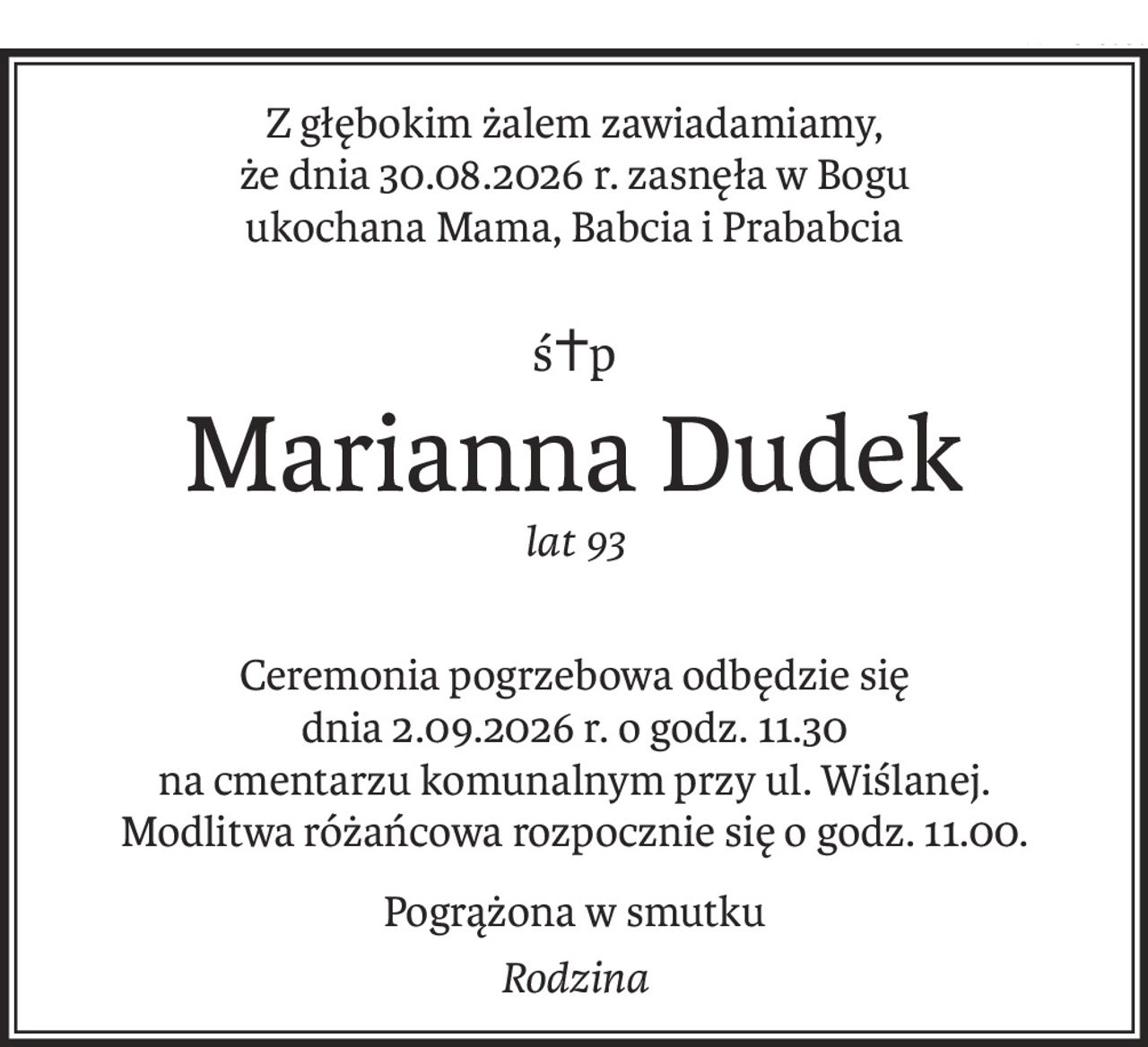 Z głębokim żalem zawiadamiamy, 
że dnia 30.08.2026 r. zasnęła w Bogu
ukochana Mama, Babcia i Prababcia
ś+p
Marianna Dudek
lat 93
Ceremonia pogrzebowa odbędzie się 
dnia 2.09.2026 r. o godz. 11.30
na cmentarzu komunalnym przy ul. Wiślanej.
Modlitwa różańcowa rozpocznie się o godz. 11.00.
Pogrążona w smutku
Rodzina