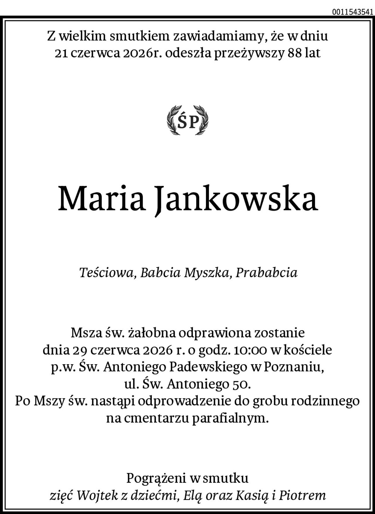 Z wielkim smutkiem zawiadamiamy, że w dniu
21 czerwca 2026r. odeszła przeżywszy 88 lat
Maria Jankowska
Teściowa, Babcia Myszka, Prababcia
Msza św. żałobna odprawiona zostanie
dnia 29 czerwca 2026 r. o godz. 10:00 w kościele
p.w. Św. Antoniego Padewskiego w Poznaniu,
ul. Św. Antoniego 50.
Po Mszy św. nastąpi odprowadzenie do grobu rodzinnego na cmentarzu parafialnym.
Pogrążeni w smutku
zięć Wojtek z dziećmi, Elą oraz Kasią i Piotrem