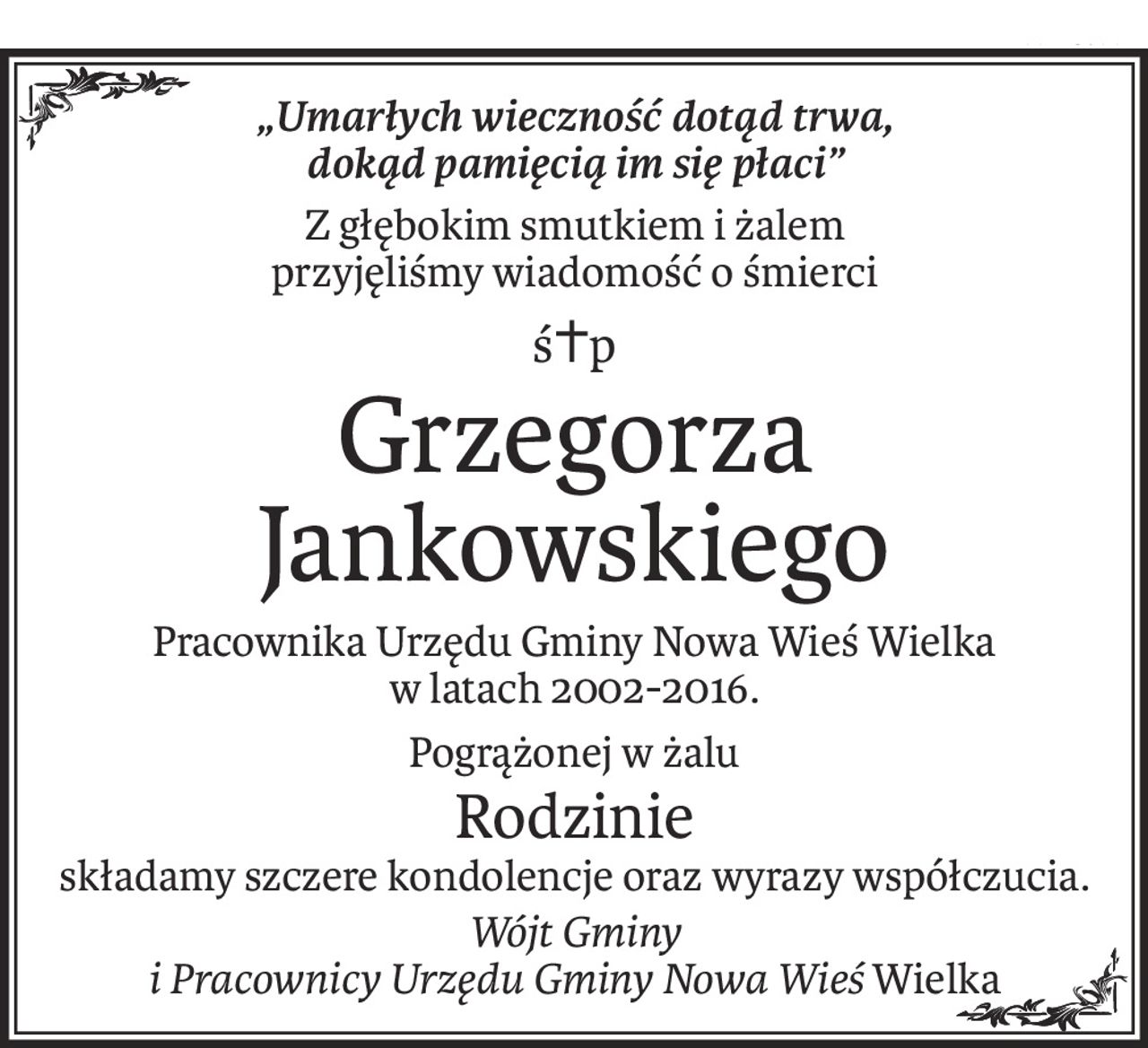 „Umarłych wieczność dotąd trwa,
dokąd pamięcią im się płaci”
Z głębokim smutkiem i żalem
przyjęliśmy wiadomość o śmierci
ś+p
Grzegorza Jankowskiego
Pracownika Urzędu Gminy Nowa Wieś Wielka
w latach 2002-2016.
Pogrążonej w żalu
Rodzinie
składamy szczere kondolencje oraz wyrazy współczucia.
Wójt Gminy
i Pracownicy Urzędu Gminy Nowa WieśWielka
