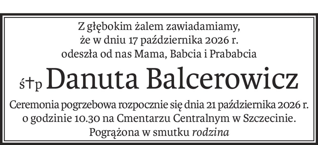 Z głębokim żalem zawiadamiamy,
że w dniu 17 października 2026 r.
odeszła od nas Mama, Babcia i Prababcia
ś+pDanuta Balcerowicz
Ceremonia pogrzebowa rozpocznie się dnia 21 października 2026 r.
o godzinie 10.30 na Cmentarzu Centralnym w Szczecinie.
Pogrążona w smutkurodzina