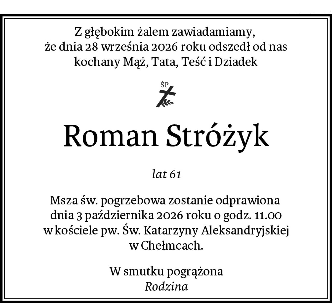 Z głębokim żalem zawiadamiamy, 
że dnia 28 września 2026 roku odszedł od nas
kochany Mąż, Tata, Teść i Dziadek
Roman Stróżyk
lat 61
Msza św. pogrzebowa zostanie odprawiona 
dnia 3 października 2026 roku o godz. 11.00
w kościele pw. Św. Katarzyny Aleksandryjskiej w Chełmcach.
W smutku pogrążona
Rodzina