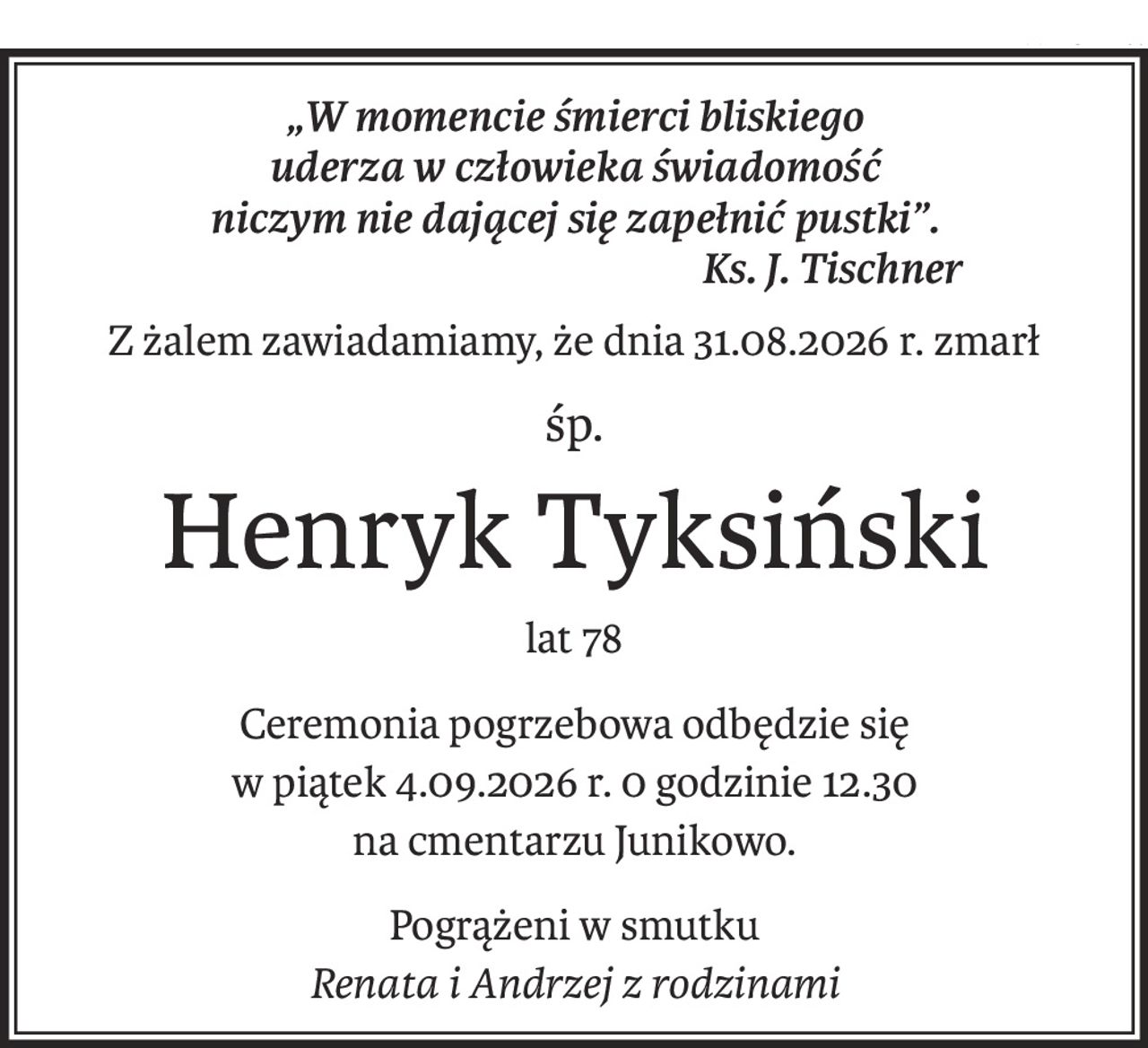 „W momencie śmierci bliskiego
uderza w człowieka świadomość
niczym nie dającej się zapełnić pustki”.
Ks. J. Tischner
Z żalem zawiadamiamy, że dnia 31.08.2026 r. zmarł
śp.
Henryk Tyksiński
lat 78
Ceremonia pogrzebowa odbędzie się 
w piątek 4.09.2026 r. 0 godzinie 12.30
na cmentarzu Junikowo.
Pogrążeni w smutku 
Renata i Andrzej z rodzinami