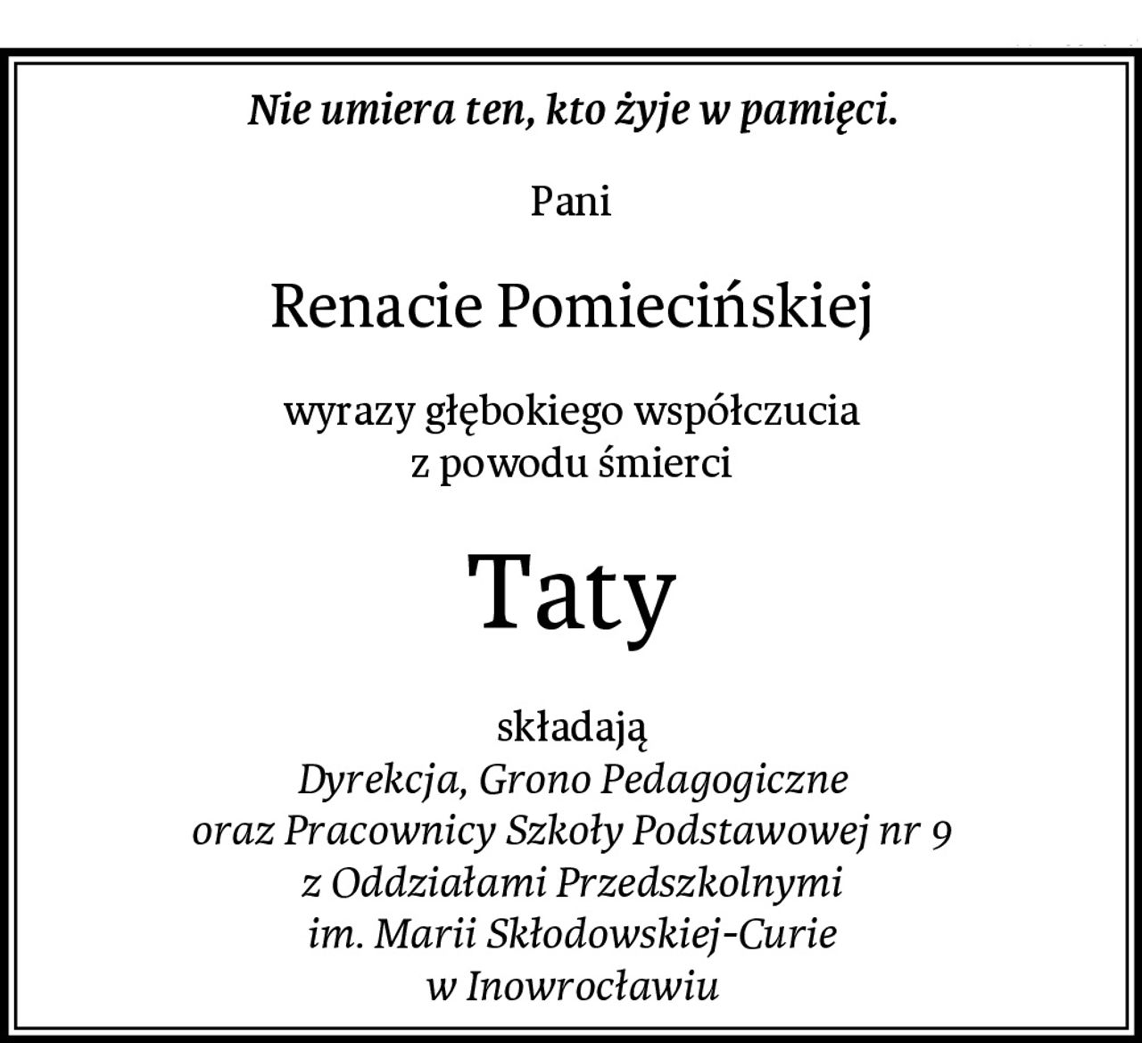 Nie umiera ten, kto żyje w pamięci.
Pani
Renacie Pomiecińskiej
wyrazy głębokiego współczucia
z powodu śmierci
Taty
składają
Dyrekcja, Grono Pedagogiczne
oraz Pracownicy Szkoły Podstawowej nr 9
z Oddziałami Przedszkolnymi
im. Marii Skłodowskiej-Curie
w Inowrocławiu