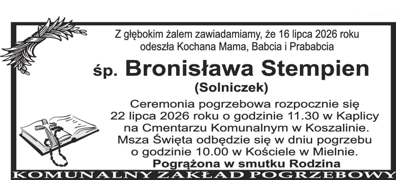 Z głębokim żalem zawiadamiamy, że 16 lipca 2026 roku odeszła Kochana Mama, Babcia i Prababcia ś+p Bronisława Stempien (Solniczek) Ceremonia pogrzebowa rozpocznie się 22 lipca 2026 roku o godzinie 11.30 w kaplicy na Cmentarzu Komunalnym w Koszalinie. Msza Święta odbędzie się w dniu pogrzebu o godzinie 10.00 w kościele w Mścicach. Pogrążona w smutku Rodzina