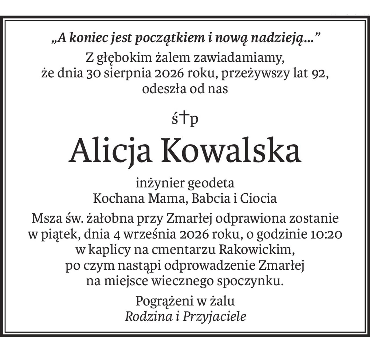 „A koniec jest początkiem i nową nadzieją...”
Z głębokim żalem zawiadamiamy,
że dnia 30 sierpnia 2026 roku, przeżywszy lat 92,
odeszła od nas
ś+p
Alicja Kowalska
inżynier geodeta
Kochana Mama, Babcia i Ciocia
Msza św. żałobna przy Zmarłej odprawiona zostanie 
w piątek, dnia 4 września 2026 roku, o godzinie 10:20 
w kaplicy na cmentarzu Rakowickim, 
po czym nastąpi odprowadzenie Zmarłej 
na miejsce wiecznego spoczynku.
Pogrążeni w żalu
Rodzina i Przyjaciele