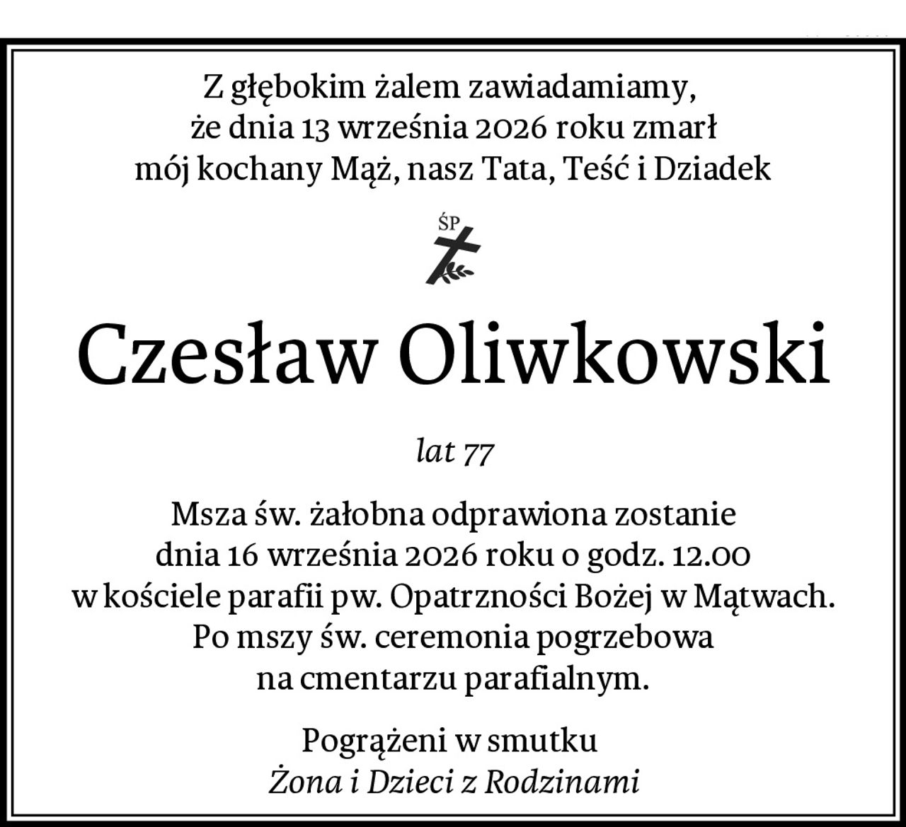 Z głębokim żalem zawiadamiamy, 
że dnia 13 września 2026 roku zmarł
mój kochany Mąż, nasz Tata, Teść i Dziadek
Czesław Oliwkowski
lat 77
Msza św. żałobna odprawiona zostanie
dnia 16 września 2026 roku o godz. 12.00
w kościele parafii pw. Opatrzności Bożej w Mątwach.
Po mszy św. ceremonia pogrzebowa
na cmentarzu parafialnym.
Pogrążeni w smutku 
Żona i Dzieci z Rodzinami