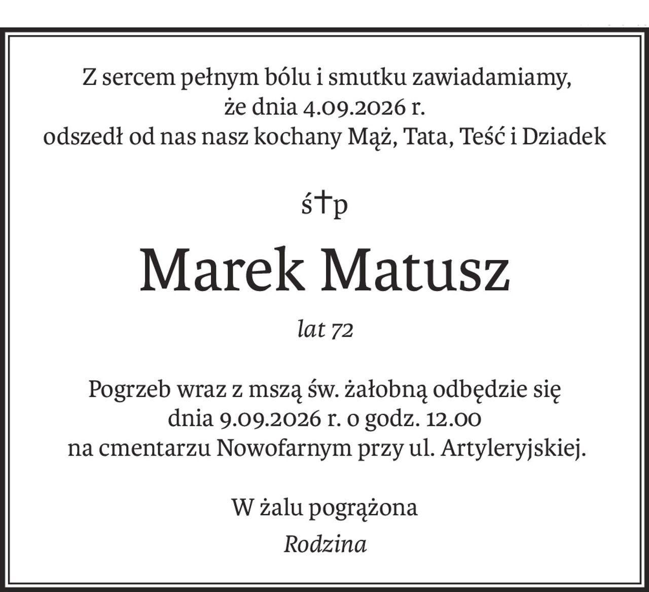 Z sercem pełnym bólu i smutku zawiadamiamy, 
że dnia 4.09.2026 r.
odszedł od nas nasz kochany Mąż, Tata, Teść i Dziadek
ś+p
Marek Matusz
lat 72
Pogrzeb wraz z mszą św. żałobną odbędzie się 
dnia 9.09.2026 r. o godz. 12.00
 na cmentarzu Nowofarnym przy ul. Artyleryjskiej.
W żalu pogrążona
Rodzina