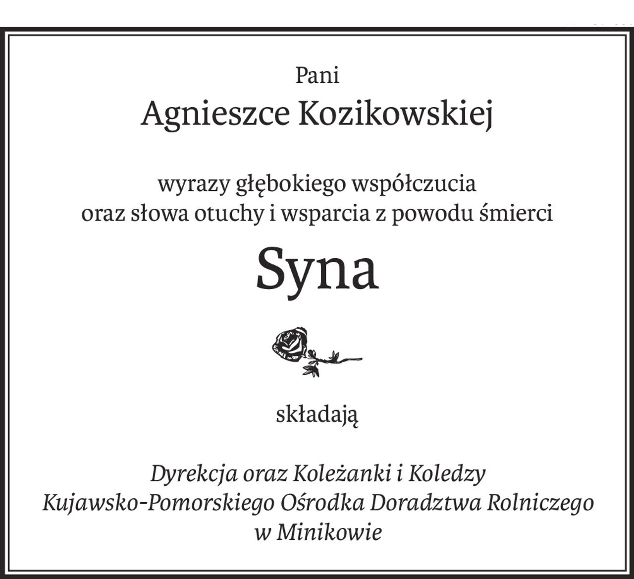 Pani
Agnieszce Kozikowskiej
wyrazy głębokiego współczucia
oraz słowa otuchy i wsparcia z powodu śmierci
Syna
składają
Dyrekcja oraz Koleżanki i Koledzy
Kujawsko-Pomorskiego Ośrodka Doradztwa Rolniczego 
w Minikowie