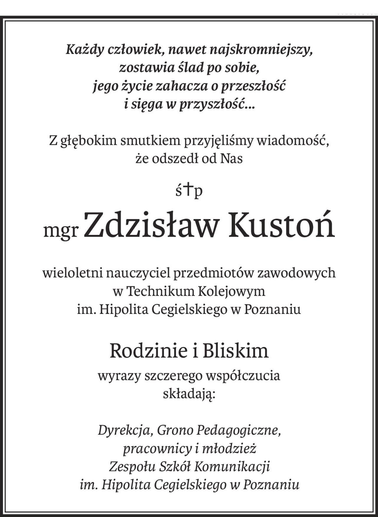 Każdy człowiek, nawet najskromniejszy,
zostawia ślad po sobie,
jego życie zahacza o przeszłość
i sięga w przyszłość...
Z głębokim smutkiem przyjęliśmy wiadomość,
że odszedł od Nas
ś+p
mgrZdzisław Kustoń
wieloletni nauczyciel przedmiotów zawodowych
w Technikum Kolejowym 
im. Hipolita Cegielskiego w Poznaniu
Rodzinie i Bliskim
wyrazy szczerego współczucia
składają:
Dyrekcja, Grono Pedagogiczne,
pracownicy i młodzież
Zespołu Szkół Komunikacji
im. Hipolita Cegielskiego w Poznaniu