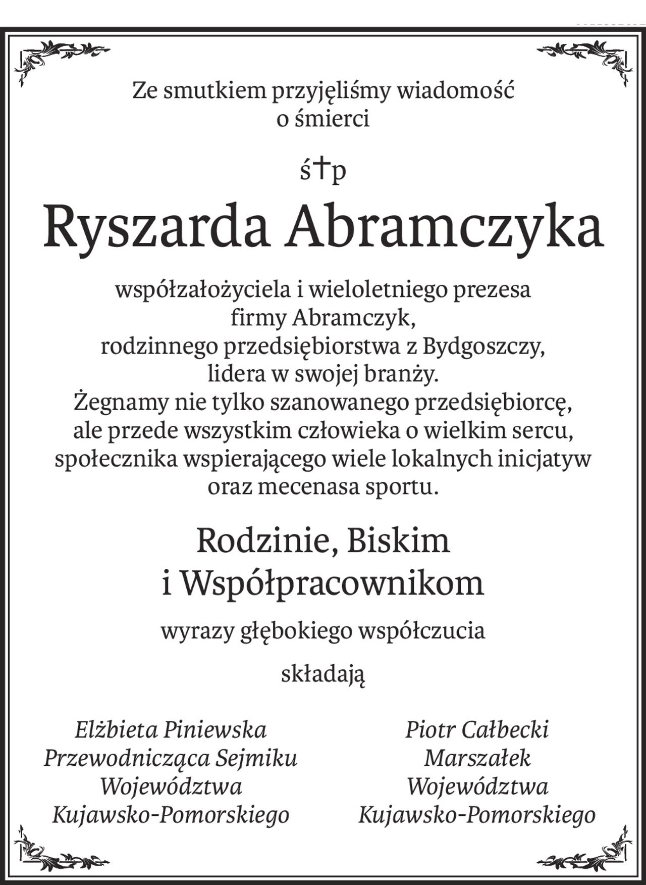 Ze smutkiem przyjęliśmy wiadomość
o śmierci
ś+p
Ryszarda Abramczyka
współzałożyciela i wieloletniego prezesa
firmy Abramczyk,
rodzinnego przedsiębiorstwa z Bydgoszczy,
lidera w swojej branży.
Żegnamy nie tylko szanowanego przedsiębiorcę,
ale przede wszystkim człowieka o wielkim sercu,
społecznika wspierającego wiele lokalnych inicjatyw
oraz mecenasa sportu.
Rodzinie, Biskim
i Współpracownikom
wyrazy głębokiego współczucia
składają
Elżbieta Piniewska
Przewodnicząca Sejmiku
Województwa
Kujawsko-Pomorskiego
Piotr Całbecki
Marszałek
Województwa
Kujawsko-Pomorskiego