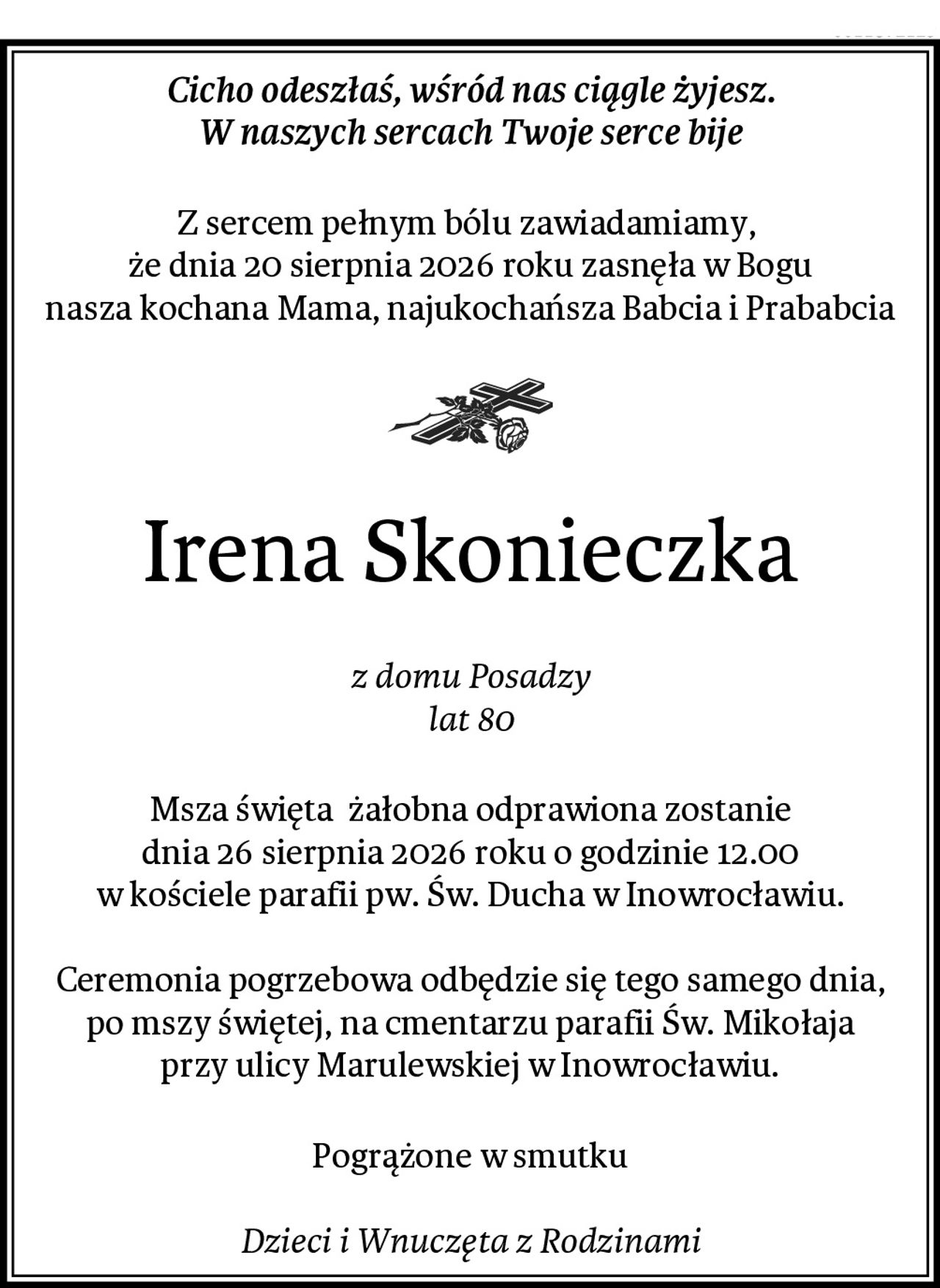 Cicho odeszłaś, wśród nas ciągle żyjesz.
W naszych sercach Twoje serce bije
Z sercem pełnym bólu zawiadamiamy, 
że dnia 20 sierpnia 2026 roku zasnęła w Bogu
nasza kochana Mama, najukochańsza Babcia i Prababcia
Irena Skonieczka
z domu Posadzy
lat 80
Msza święta  żałobna odprawiona zostanie
dnia 26 sierpnia 2026 roku o godzinie 12.00
w kościele parafii pw. Św. Ducha w Inowrocławiu.

Ceremonia pogrzebowa odbędzie się tego samego dnia,
po mszy świętej, na cmentarzu parafii Św. Mikołaja
przy ulicy Marulewskiej w Inowrocławiu.
Pogrążone w smutku

Dzieci i Wnuczęta z Rodzinami