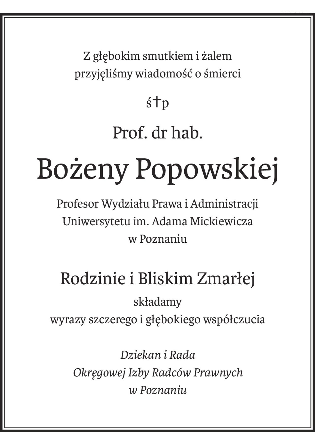 Z głębokim smutkiem i żalem
przyjęliśmy wiadomość o śmierci
ś+p
Prof. dr hab.
Bożeny Popowskiej
Profesor Wydziału Prawa i Administracji
Uniwersytetu im. Adama Mickiewicza
w Poznaniu
Rodzinie i Bliskim Zmarłej
składamy
wyrazy szczerego i głębokiego współczucia
Dziekan i Rada
Okręgowej Izby Radców Prawnych
w Poznaniu