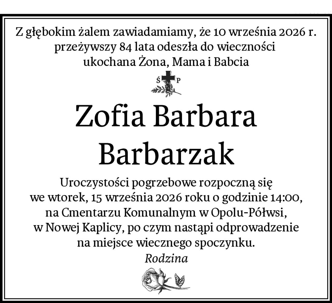 Z głębokim żalem zawiadamiamy, że 10 września 2026 r. przeżywszy 84 lata odeszła do wieczności 
ukochana Żona, Mama i Babcia
Zofia Barbara Barbarzak
Uroczystości pogrzebowe rozpoczną się
we wtorek, 15 września 2026 roku o godzinie 14:00,
na Cmentarzu Komunalnym w Opolu-Półwsi,
w Nowej Kaplicy, po czym nastąpi odprowadzenie
na miejsce wiecznego spoczynku.
Rodzina