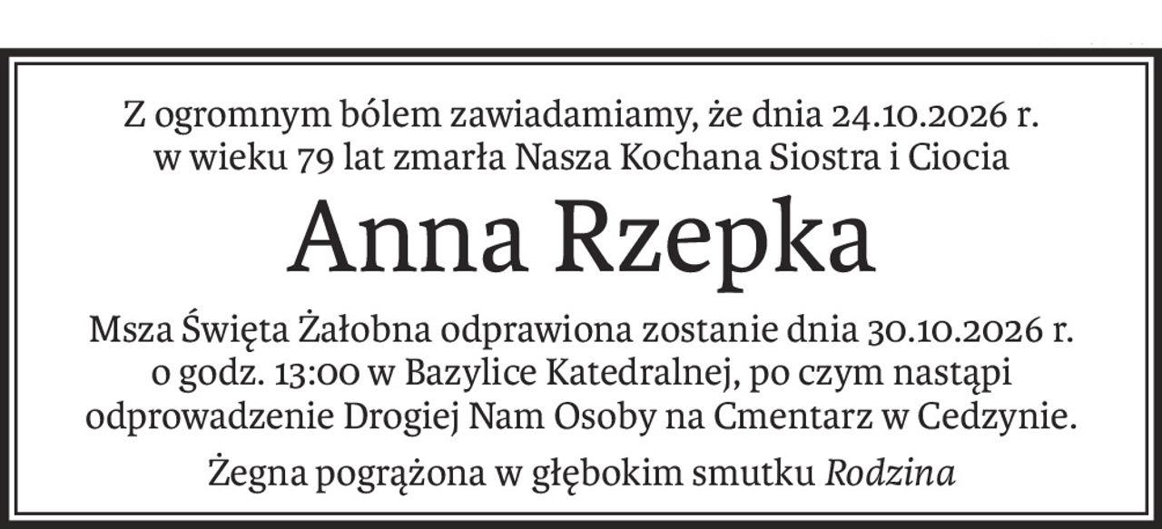 Z ogromnym bólem zawiadamiamy, że dnia 24.10.2026 r.
w wieku 79 lat zmarła Nasza Kochana Siostra i Ciocia
Anna Rzepka
Msza Święta Żałobna odprawiona zostanie dnia 30.10.2026 r.
o godz. 13:00 w Bazylice Katedralnej, po czym nastąpi odprowadzenie Drogiej Nam Osoby na Cmentarz w Cedzynie.
Żegna pogrążona w głębokim smutkuRodzina