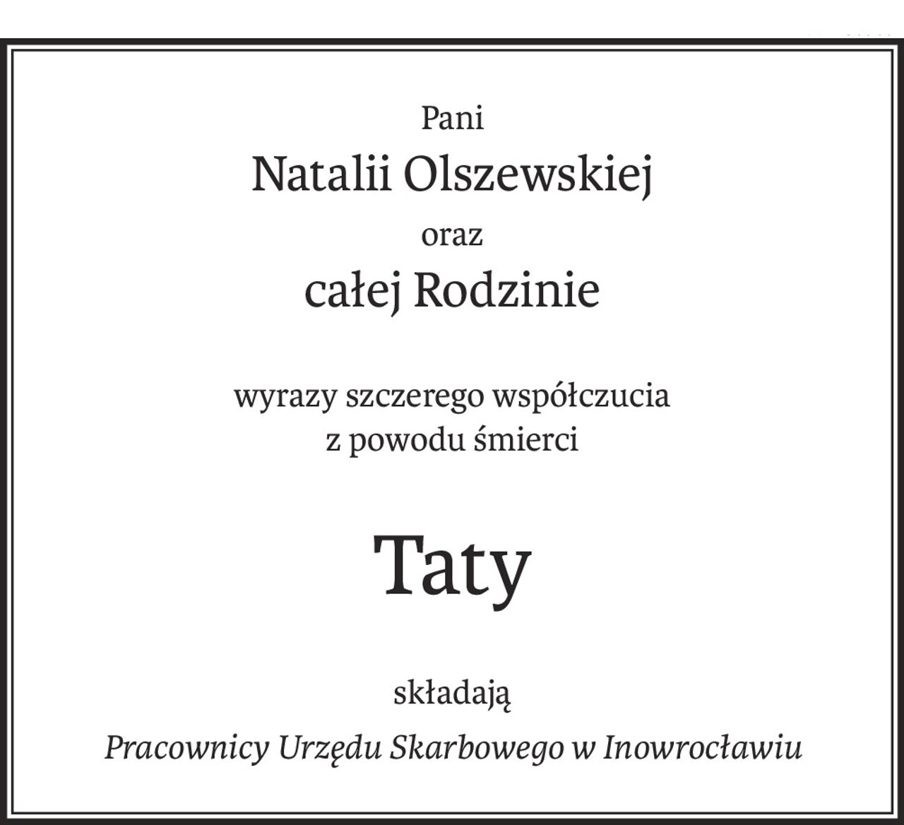 Pani
Natalii Olszewskiej
oraz
całej Rodzinie
wyrazy szczerego współczucia
z powodu śmierci
Taty
składają
Pracownicy Urzędu Skarbowego w Inowrocławiu