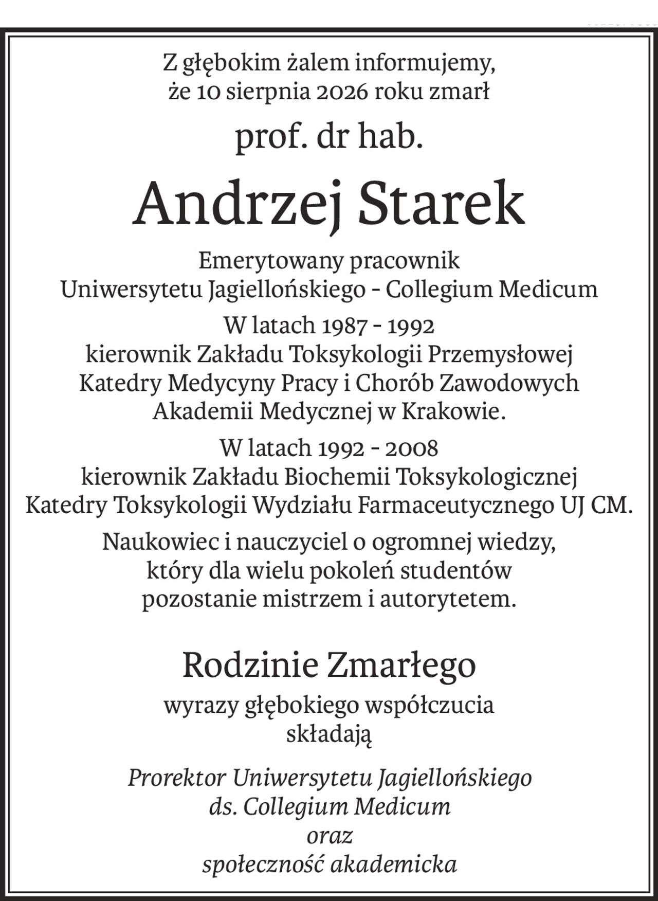 Z głębokim żalem informujemy,
że 10 sierpnia 2026 roku zmarł
prof. dr hab.
Andrzej Starek
Emerytowany pracownik
Uniwersytetu Jagiellońskiego - Collegium Medicum
W latach 1987 - 1992 
kierownik Zakładu Toksykologii Przemysłowej
Katedry Medycyny Pracy i Chorób Zawodowych
Akademii Medycznej w Krakowie.
W latach 1992 - 2008 
kierownik Zakładu Biochemii Toksykologicznej
Katedry Toksykologii Wydziału Farmaceutycznego UJ CM.
Naukowiec i nauczyciel o ogromnej wiedzy,
który dla wielu pokoleń studentów 
pozostanie mistrzem i autorytetem.
Rodzinie Zmarłego
wyrazy głębokiego współczucia
składają
Prorektor Uniwersytetu Jagiellońskiego
ds. Collegium Medicum
oraz
społeczność akademicka