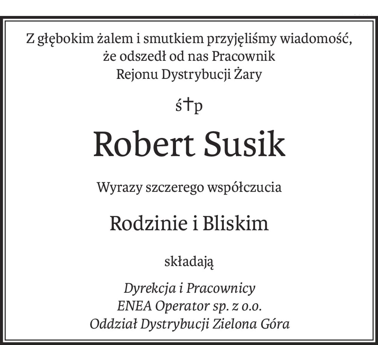 Z głębokim żalem i smutkiem przyjęliśmy wiadomość,
że odszedł od nas Pracownik
Rejonu Dystrybucji Żary
ś+p
Robert Susik
Wyrazy szczerego współczucia
Rodzinie i Bliskim
składają
Dyrekcja i Pracownicy
ENEA Operator sp. z o.o.
Oddział Dystrybucji Zielona Góra