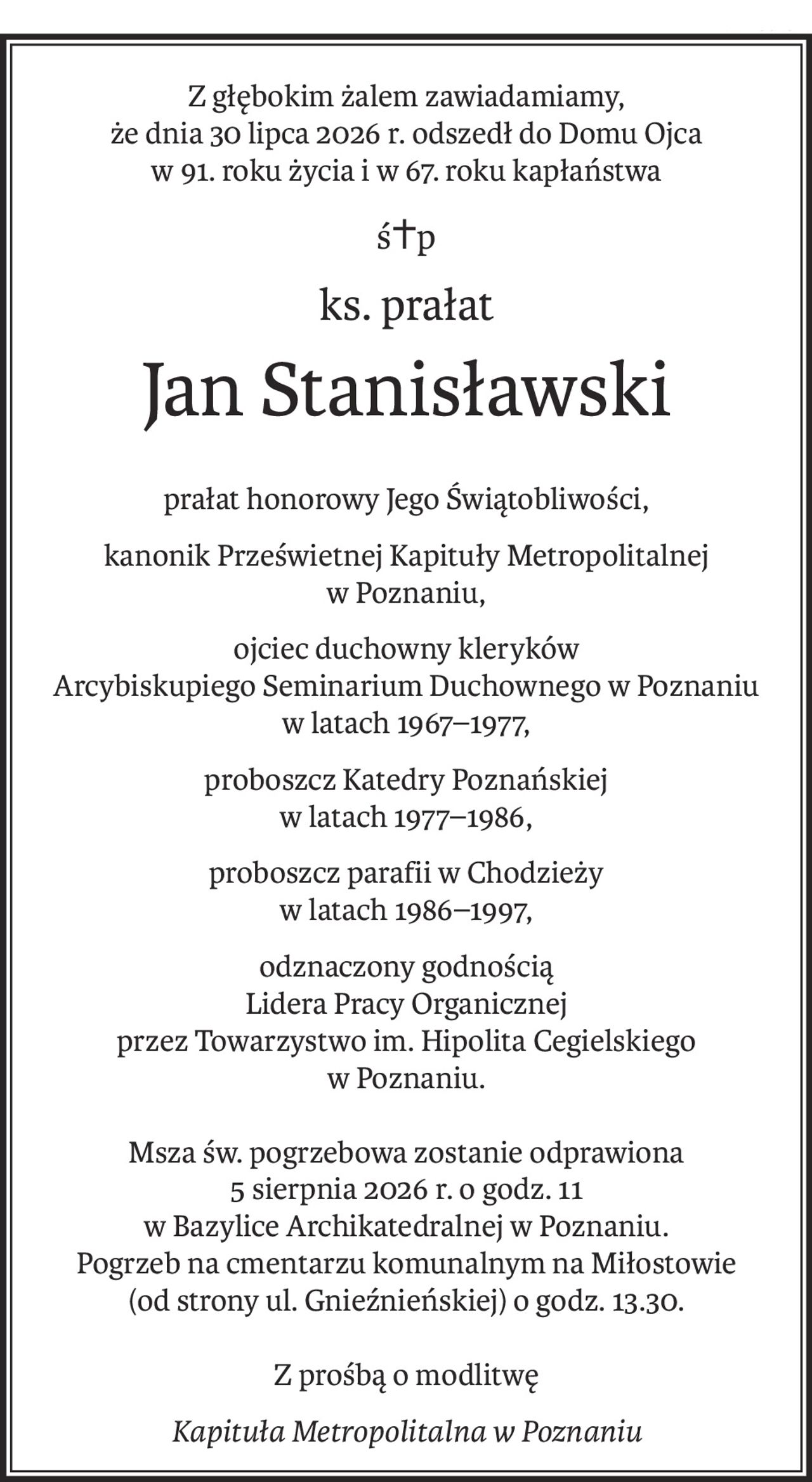 Z głębokim żalem zawiadamiamy,
że dnia 30 lipca 2026 r. odszedł do Domu Ojca
w 91. roku życia i w 67. roku kapłaństwa
ś+p
ks. prałat
Jan Stanisławski
prałat honorowy Jego Świątobliwości,
kanonik Prześwietnej Kapituły Metropolitalnej
w Poznaniu,
ojciec duchowny kleryków 
Arcybiskupiego Seminarium Duchownego w Poznaniu 
w latach 1967–1977,
proboszcz Katedry Poznańskiej 
w latach 1977–1986,
proboszcz parafii w Chodzieży 
w latach 1986–1997,
odznaczony godnością 
Lidera Pracy Organicznej 
przez Towarzystwo im. Hipolita Cegielskiego 
w Poznaniu.
Msza św. pogrzebowa zostanie odprawiona
5 sierpnia 2026 r. o godz. 11
w Bazylice Archikatedralnej w Poznaniu.
Pogrzeb na cmentarzu komunalnym na Miłostowie
(od strony ul. Gnieźnieńskiej) o godz. 13.30.
Z prośbą o modlitwę
Kapituła Metropolitalna w Poznaniu