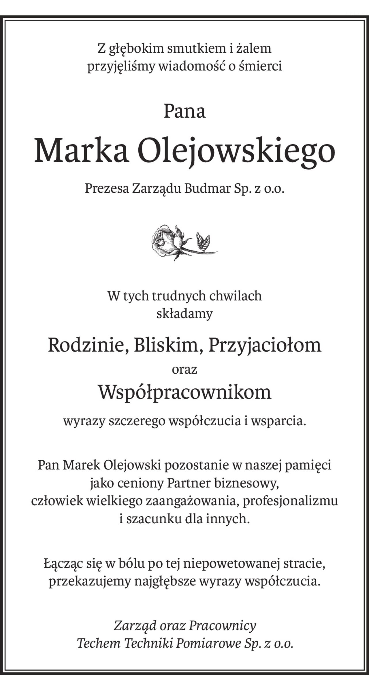 Z głębokim smutkiem i żalem
przyjęliśmy wiadomość o śmierci
Pana
Marka Olejowskiego
Prezesa Zarządu Budmar Sp. z o.o.
W tych trudnych chwilach
składamy
Rodzinie, Bliskim, Przyjaciołom
oraz
Współpracownikom
wyrazy szczerego współczucia i wsparcia.
Pan Marek Olejowski pozostanie w naszej pamięci
jako ceniony Partner biznesowy,
człowiek wielkiego zaangażowania, profesjonalizmu
i szacunku dla innych.
Łącząc się w bólu po tej niepowetowanej stracie, przekazujemy najgłębsze wyrazy współczucia.
Zarząd oraz Pracownicy
Techem Techniki Pomiarowe Sp. z o.o.