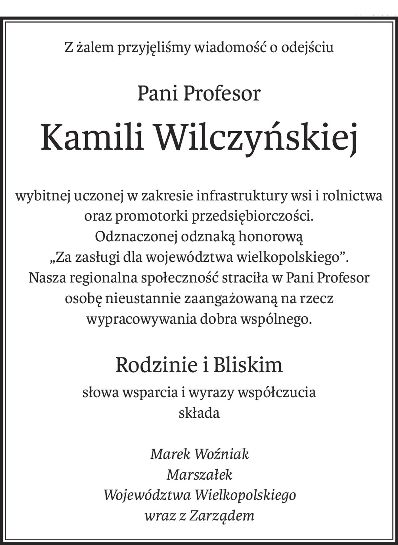 Z żalem przyjęliśmy wiadomość o odejściu
Pani Profesor
Kamili Wilczyńskiej

wybitnej uczonej w zakresie infrastruktury wsi i rolnictwa
oraz promotorki przedsiębiorczości.
Odznaczonej odznaką honorową
„Za zasługi dla województwa wielkopolskiego”.
Nasza regionalna społeczność straciła w Pani Profesor
osobę nieustannie zaangażowaną na rzecz
wypracowywania dobra wspólnego.

Rodzinie i Bliskim
słowa wsparcia i wyrazy współczucia
składa

Marek Woźniak
Marszałek
Województwa Wielkopolskiego
wraz z Zarządem