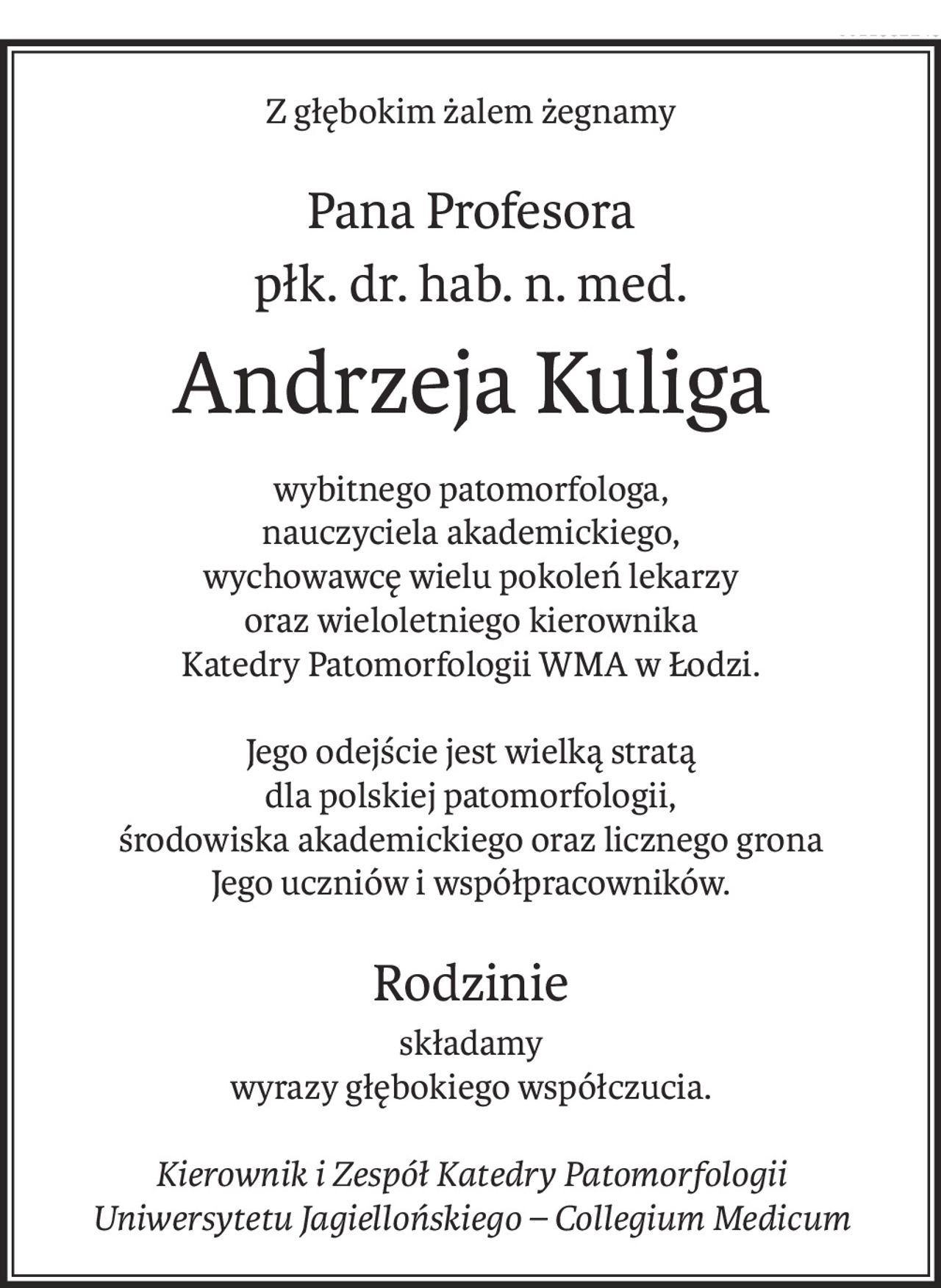 Z głębokim żalem żegnamy
Pana Profesora
płk. dr. hab. n. med.
Andrzeja Kuliga
wybitnego patomorfologa,
nauczyciela akademickiego,
wychowawcę wielu pokoleń lekarzy
oraz wieloletniego kierownika
Katedry Patomorfologii WMA w Łodzi.
Jego odejście jest wielką stratą
dla polskiej patomorfologii, 
środowiska akademickiego oraz licznego grona 
Jego uczniów i współpracowników.
Rodzinie
składamy
wyrazy głębokiego współczucia.
Kierownik i Zespół Katedry Patomorfologii
Uniwersytetu Jagiellońskiego – Collegium Medicum