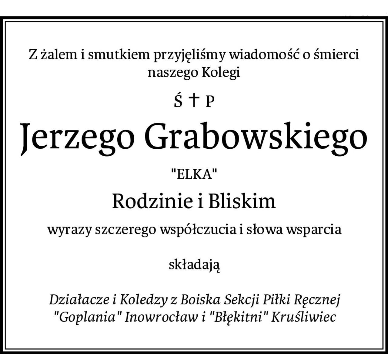 Z żalem i smutkiem przyjęliśmy wiadomość o śmierci
naszego Kolegi
Jerzego Grabowskiego
"ELKA"
Rodzinie i Bliskim
wyrazy szczerego współczucia i słowa wsparcia

składają

Działacze i Koledzy z Boiska Sekcji Piłki Ręcznej
"Goplania" Inowrocław i "Błękitni" Kruśliwiec