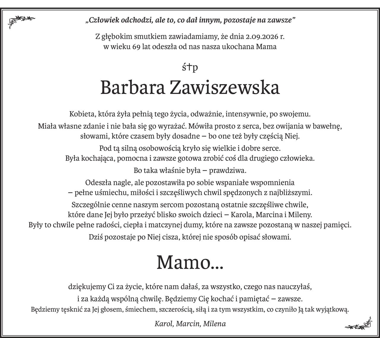 „Człowiek odchodzi, ale to, co dał innym, pozostaje na zawsze”
Z głębokim smutkiem zawiadamiamy, że dnia 2.09.2026 r.
w wieku 69 lat odeszła od nas nasza ukochana Mama
ś+p
Barbara Zawiszewska
Kobieta, która żyła pełnią tego
Kobieta, która żyła pełnią tego życia, odważnie, intensywnie, po swojemu.
Miała własne zdanie i nie bała się go wyrażać. Mówiła prosto z serca, bez owijania w bawełnę, 
słowami, które czasem były dosadne- bo one też były częścią Niej.
Pod tą silną osobowością kryło się wielkie i dobre serce. 
Była kochająca, pomocna i zawsze gotowa zrobić coś dla drugiego człowieka.
Bo taka właśnie była- prawdziwa.
Odeszła nagle, ale pozostawiła po sobie wspaniałe wspomnienia 
- pełne uśmiechu, miłości i szczęśliwych chwil spędzonych z najbliższymi.
Szczególnie cenne naszym sercom pozostaną ostatnie szczęśliwe chwile, 
które dane Jej było przeżyć blisko swoich dzieci- Karola, Marcina i Mileny. 
Były to chwile pełne radości, ciepła i matczynej dumy, które na zawsze pozostaną w naszej pamięci.
Dziś pozostaje po Niej cisza, której nie sposób opisać słowami.
Mamo…
dziękujemy Ci za życie, które nam dałaś, za wszystko, czego nas nauczyłaś,
i za każdą wspólną chwilę. Będziemy Cię kochać i pamiętać- zawsze.
Będziemy tęsknić za Jej głosem, śmiechem, szczerością, siłą i za tym wszystkim, co czyniło Ją tak wyjątkową.
Karol, Marcin, Milena