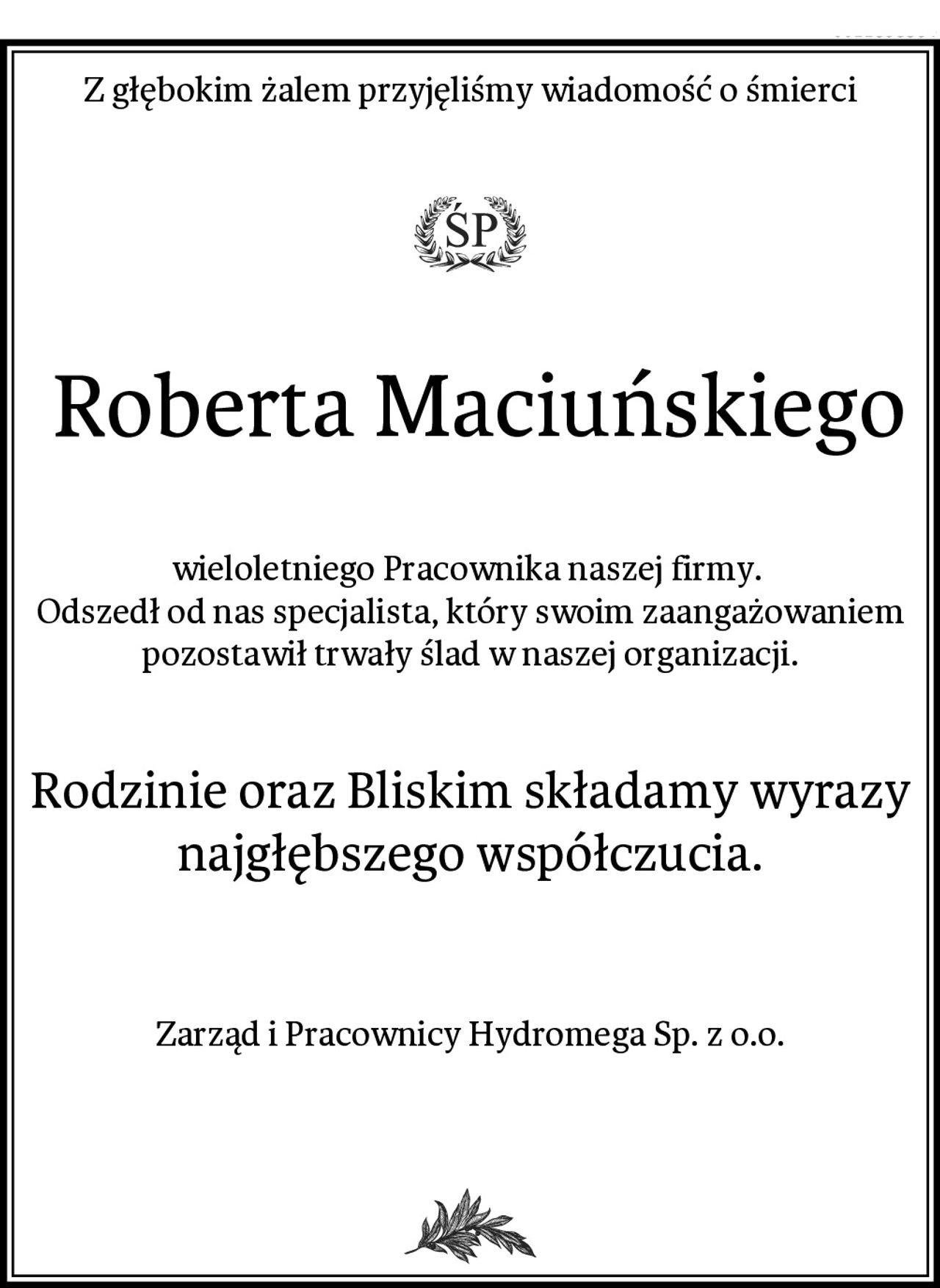 Z głębokim żalem przyjęliśmy wiadomość o śmierci
 Roberta Maciuńskiego
wieloletniego Pracownika naszej firmy. 
Odszedł od nas specjalista, który swoim zaangażowaniem pozostawił trwały ślad w naszej organizacji.
Rodzinie oraz Bliskim składamy wyrazy najgłębszego współczucia.

Zarząd i Pracownicy Hydromega Sp. z o.o.