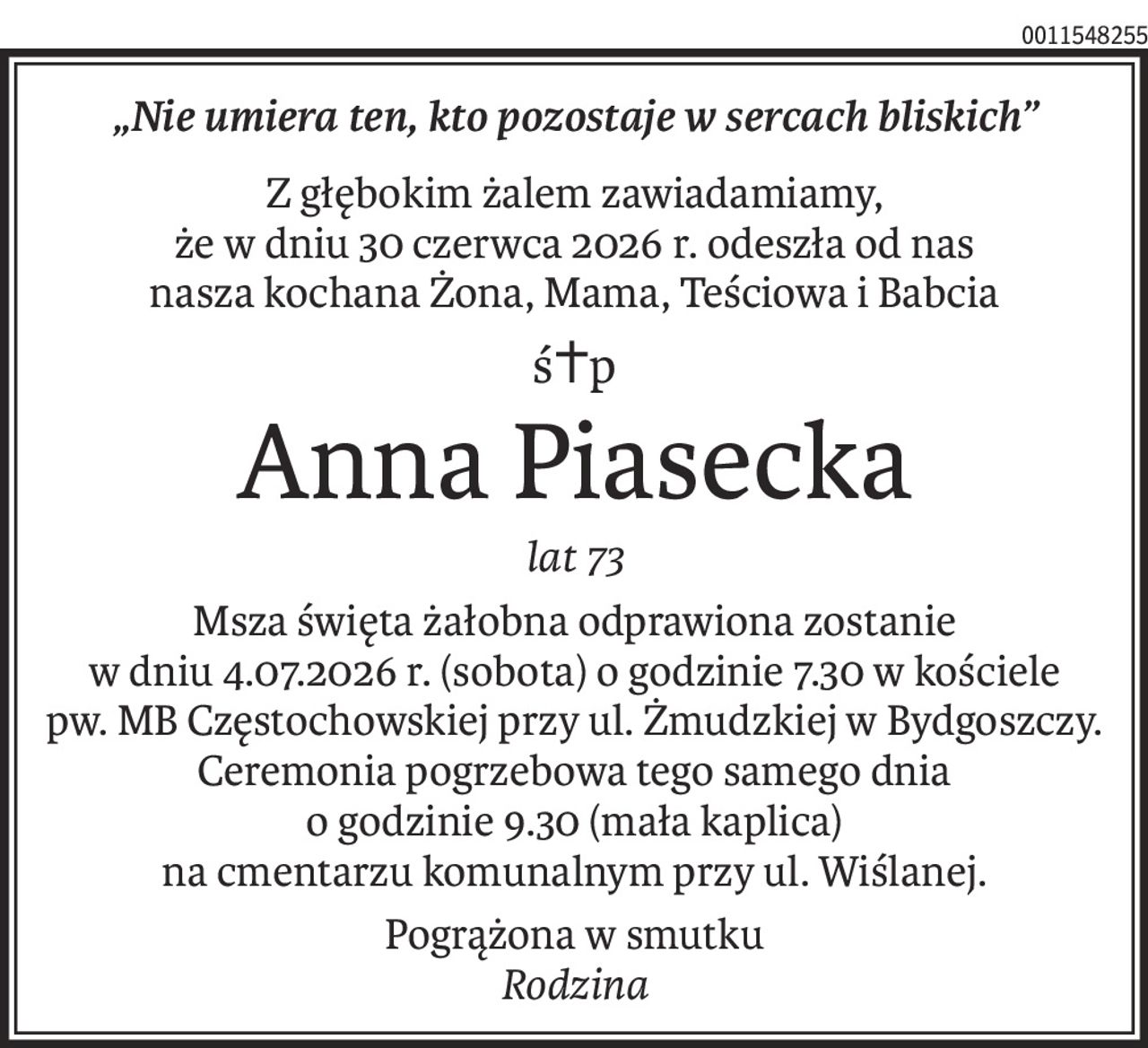 „Nie umiera ten, kto pozostaje w sercach bliskich”
Z głębokim żalem zawiadamiamy, 
że w dniu 30 czerwca 2026 r. odeszła od nas 
nasza kochana Żona, Mama, Teściowa i Babcia
ś+p
Anna Piasecka
lat 73
Msza święta żałobna odprawiona zostanie 
w dniu 4.07.2026 r. (sobota) o godzinie 7.30 w kościele 
pw. MB Częstochowskiej przy ul. Żmudzkiej w Bydgoszczy.
Ceremonia pogrzebowa tego samego dnia 
o godzinie 9.30 (mała kaplica) 
na cmentarzu komunalnym przy ul. Wiślanej.
Pogrążona w smutku
Rodzina