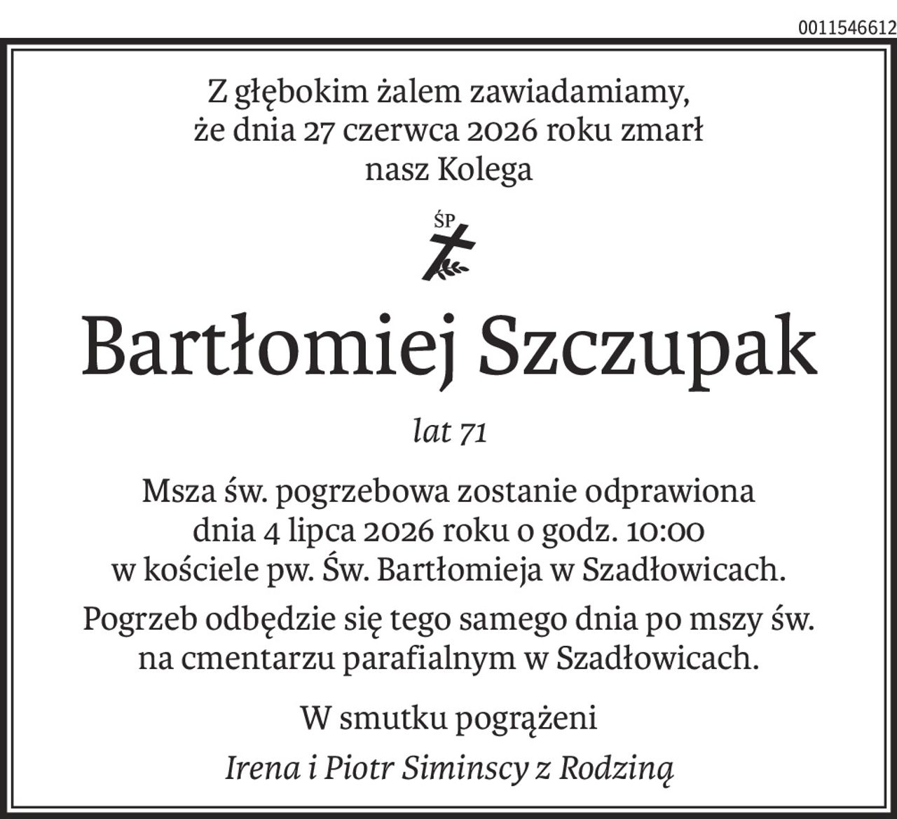 Z głębokim żalem zawiadamiamy,
że dnia 27 czerwca 2026 roku zmarł
nasz Kolega

ś+p
Bartłomiej Szczupak
lat 71
Msza św. pogrzebowa zostanie odprawiona
dnia 4 lipca 2026 roku o godz. 10:00
w kościele pw. Św. Bartłomieja w Szadłowicach.
Pogrzeb odbędzie się tego samego dnia po mszy św.
na cmentarzu parafialnym w Szadłowicach.
W smutku pogrążeni
Irena i Piotr Siminscy z Rodziną
