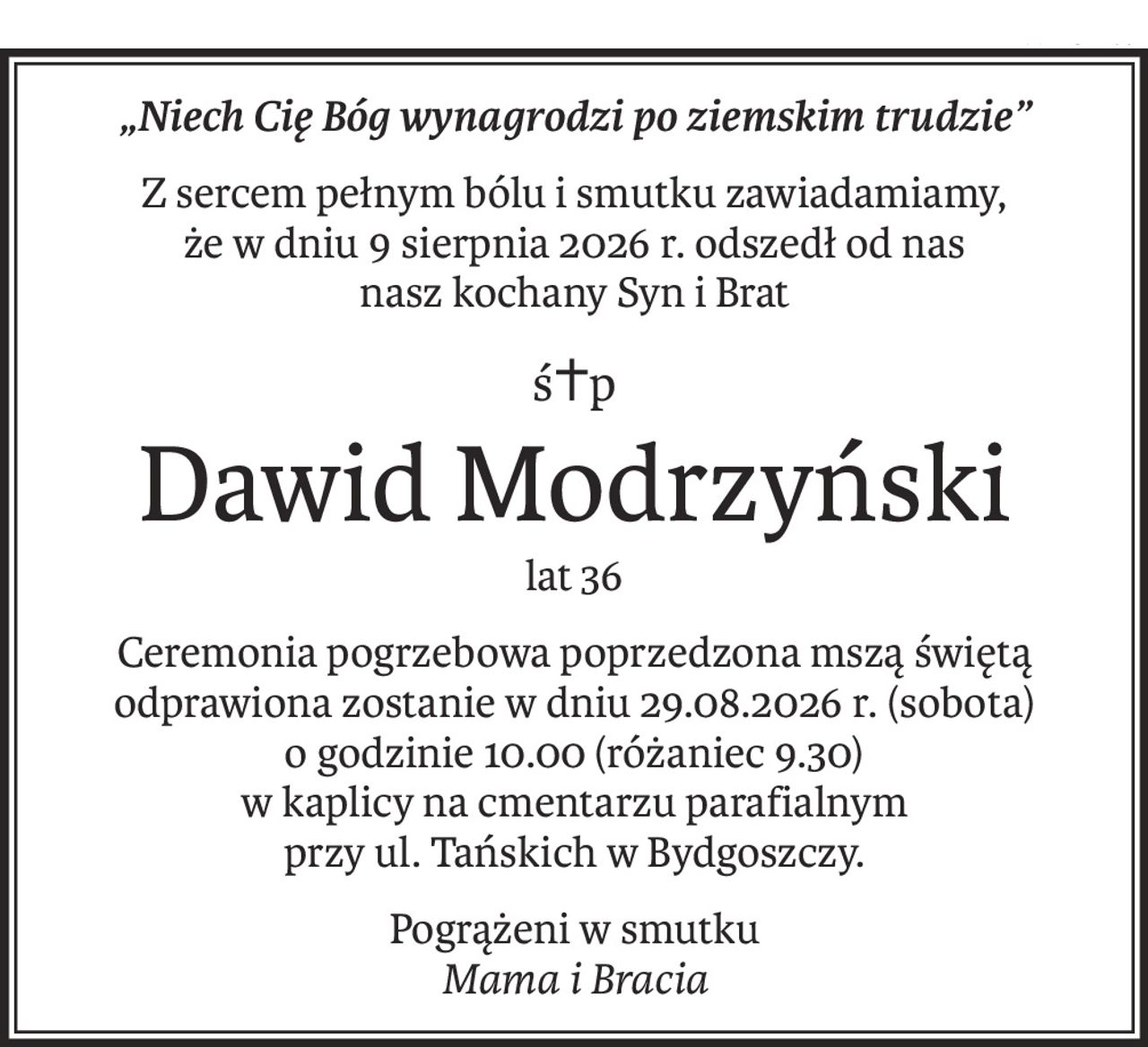 „Niech Cię Bóg wynagrodzi po ziemskim trudzie”
Z sercem pełnym bólu i smutku zawiadamiamy,
że w dniu 9 sierpnia 2026 r. odszedł od nas
nasz kochany Syn i Brat
ś+p
Dawid Modrzyński
lat 36
Ceremonia pogrzebowa poprzedzona mszą świętą odprawiona zostanie w dniu 29.08.2026 r. (sobota)
o godzinie 10.00 (różaniec 9.30)
w kaplicy na cmentarzu parafialnym
przy ul. Tańskich w Bydgoszczy.
Pogrążeni w smutku
Mama i Bracia
