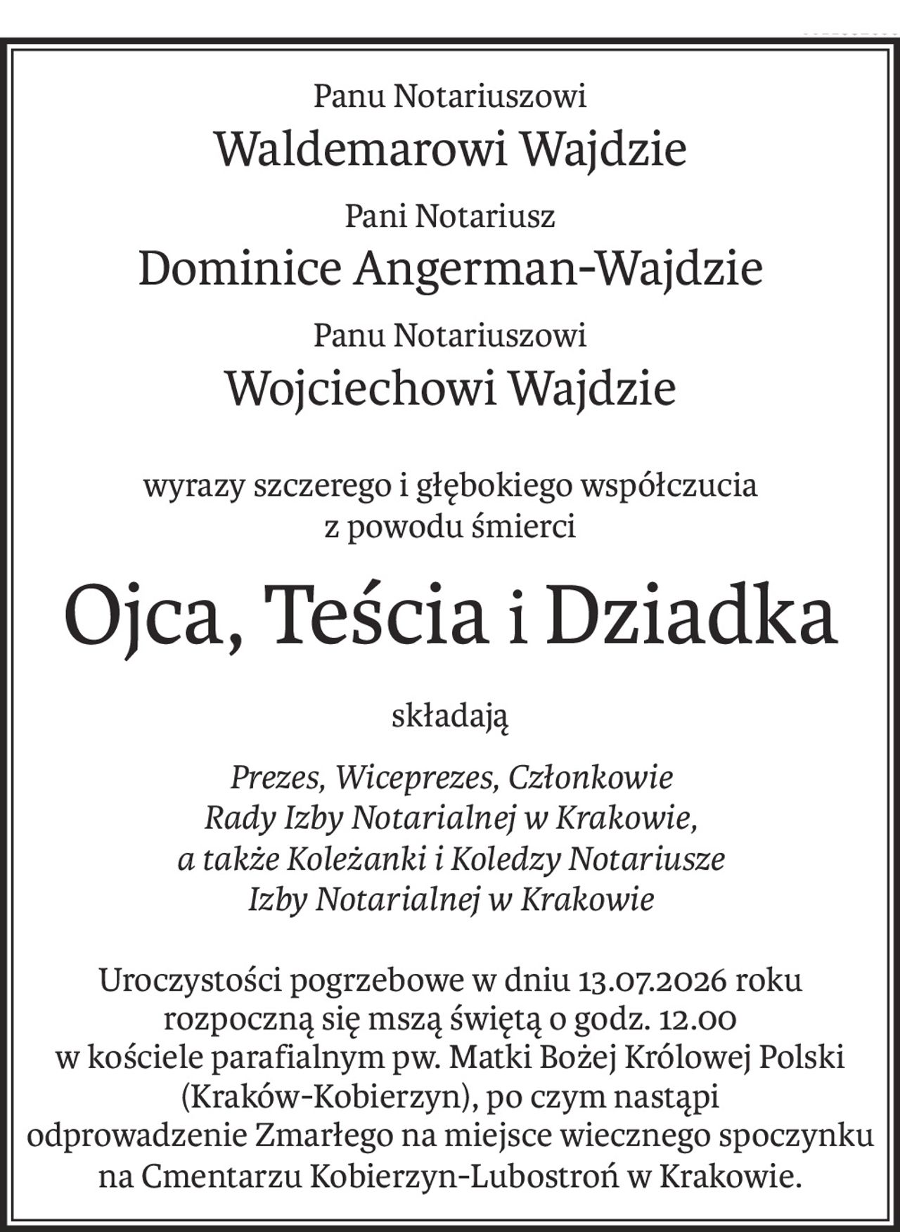 Panu Notariuszowi
Waldemarowi Wajdzie
Pani Notariusz
Dominice Angerman-Wajdzie
Panu Notariuszowi
Wojciechowi Wajdzie
wyrazy szczerego i głębokiego współczucia
z powodu śmierci
Ojca, TeściaiDziadka
składają
Prezes, Wiceprezes, Członkowie
Rady Izby Notarialnej w Krakowie,
a także Koleżanki i Koledzy Notariusze
Izby Notarialnej w Krakowie
Uroczystości pogrzebowe w dniu 13.07.2026 roku rozpoczną się mszą świętą o godz. 12.00
w kościele parafialnym pw. Matki Bożej Królowej Polski (Kraków-Kobierzyn), po czym nastąpi 
odprowadzenie Zmarłego na miejsce wiecznego spoczynku
na Cmentarzu Kobierzyn-Lubostroń w Krakowie.