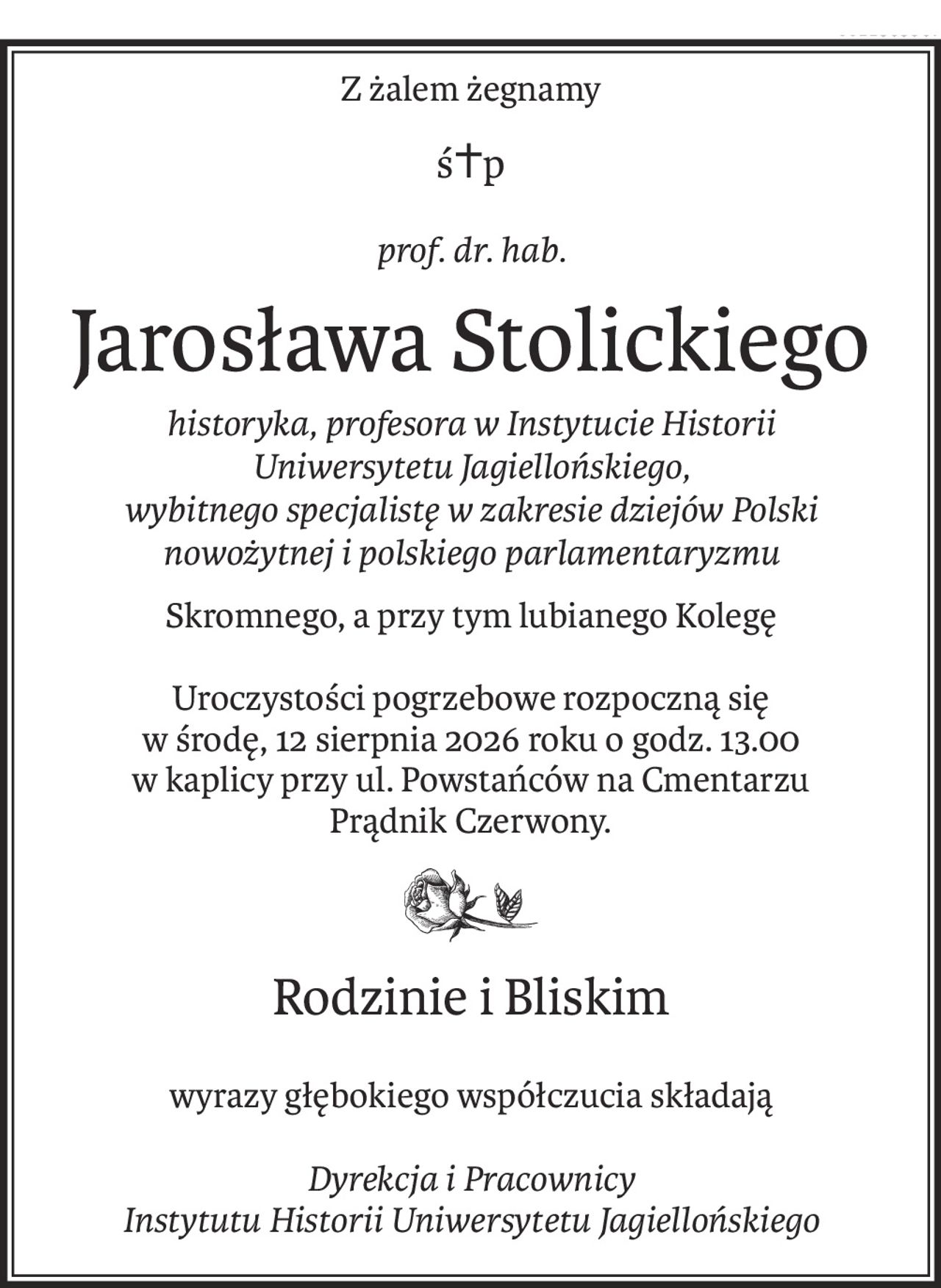 Z żalem żegnamy
ś+p
prof. dr. hab.
Jarosława Stolickiego
historyka, profesora w Instytucie Historii 
Uniwersytetu Jagiellońskiego, 
wybitnego specjalistę w zakresie dziejów Polski 
nowożytnej i polskiego parlamentaryzmu
Skromnego, a przy tym lubianego Kolegę
Uroczystości pogrzebowe rozpoczną się 
w środę, 12 sierpnia 2026 roku o godz. 13.00 
w kaplicy przy ul. Powstańców na Cmentarzu 
Prądnik Czerwony.
Rodzinie i Bliskim
wyrazy głębokiego współczucia składają
Dyrekcja i Pracownicy 
Instytutu Historii Uniwersytetu Jagiellońskiego
