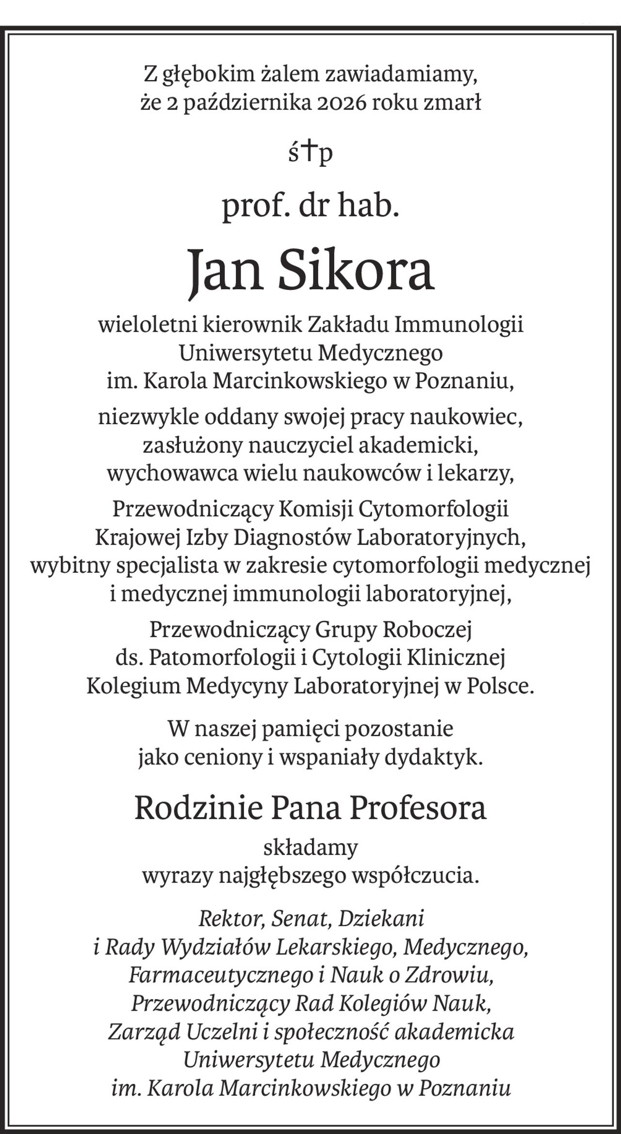 Z głębokim żalem zawiadamiamy,
że 2 października 2026 roku zmarł
ś+p
prof. dr hab.
Jan Sikora
wieloletni kierownik Zakładu Immunologii
Uniwersytetu Medycznego
im. Karola Marcinkowskiego w Poznaniu,
niezwykle oddany swojej pracy naukowiec,
zasłużony nauczyciel akademicki,
wychowawca wielu naukowców i lekarzy,
Przewodniczący Komisji Cytomorfologii
Krajowej Izby Diagnostów Laboratoryjnych,
wybitny specjalista w zakresie cytomorfologii medycznej
i medycznej immunologii laboratoryjnej,
Przewodniczący Grupy Roboczej
ds. Patomorfologii i Cytologii Klinicznej
Kolegium Medycyny Laboratoryjnej w Polsce.
W naszej pamięci pozostanie 
jako ceniony i wspaniały dydaktyk.
Rodzinie Pana Profesora
składamy
wyrazy najgłębszego współczucia.
Rektor, Senat, Dziekani
i Rady Wydziałów Lekarskiego, Medycznego, Farmaceutycznego i Nauk o Zdrowiu,
Przewodniczący Rad Kolegiów Nauk,
Zarząd Uczelni i społeczność akademicka
Uniwersytetu Medycznego
im. Karola Marcinkowskiego w Poznaniu