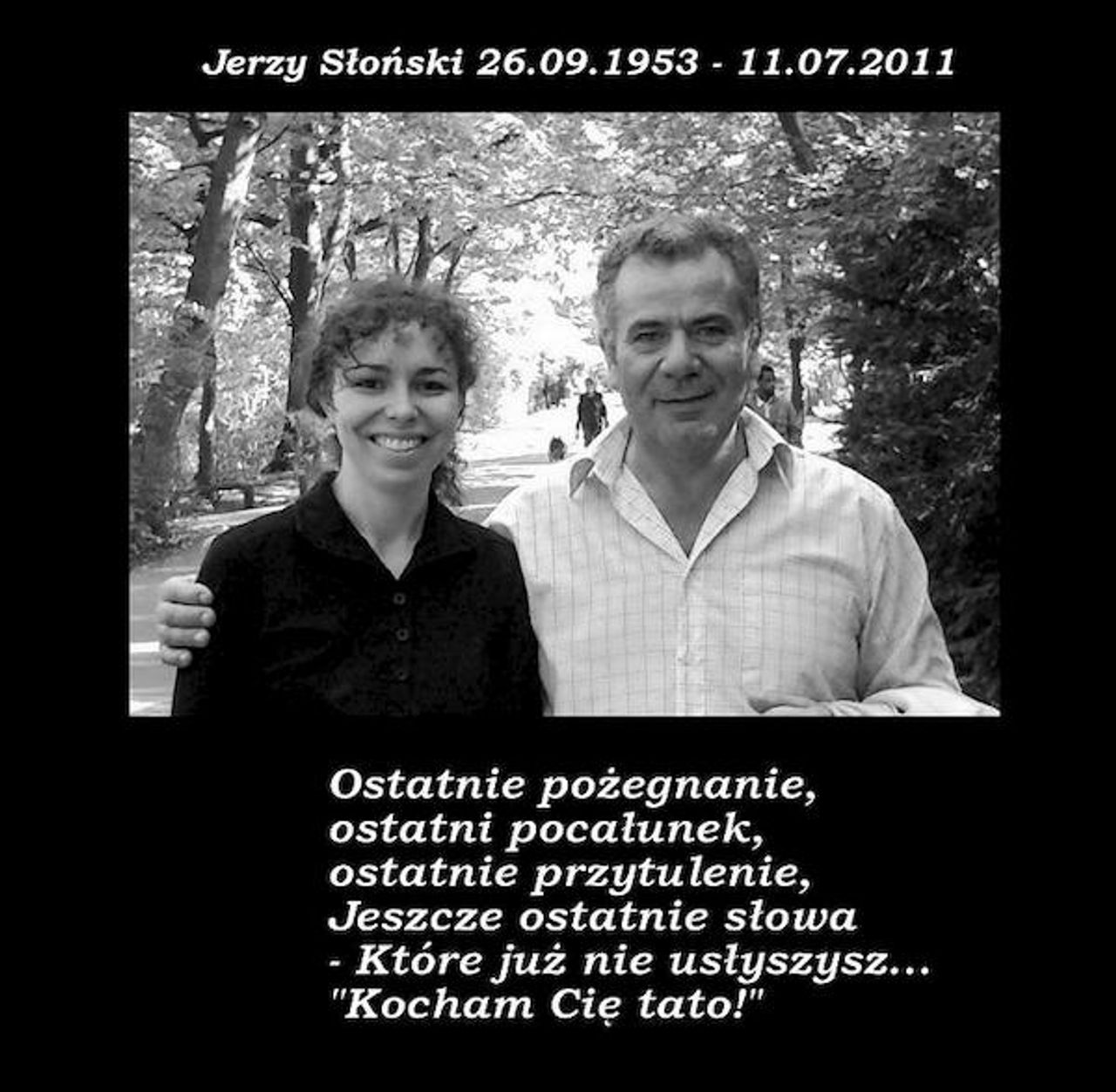 <p>Z głębokim żalem zawiadamiamy, że 11 lipca 2011r. odszedł od nas w wieku 58 lat, nasz TATUŚ, TEŚĆ i DZIADEK śp. JERZY SŁOŃSKI Pogrzeb odbędzie się w piątek 15 lipca 2011r. o godz. 10.30 na cmentarzu komunalnym (nowym) przy ul. Wrocławskiej w Zielonej Górze Pogrążona w smutku Rodzina</p>