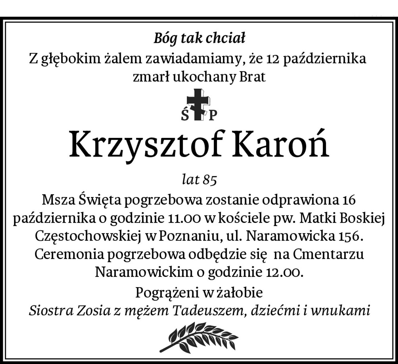 Bóg tak chciał
Z głębokim żalem zawiadamiamy, że 12 października  zmarł ukochany Brat
Krzysztof Karoń
lat 85
Msza Święta pogrzebowa zostanie odprawiona 16 października o godzinie 11.00 w kościele pw. Matki Boskiej Częstochowskiej w Poznaniu, ul. Naramowicka 156. Ceremonia pogrzebowa odbędzie się  na Cmentarzu Naramowickim o godzinie 12.00.
Pogrążeni w żałobie
Siostra Zosia z mężem Tadeuszem, dziećmi i wnukami