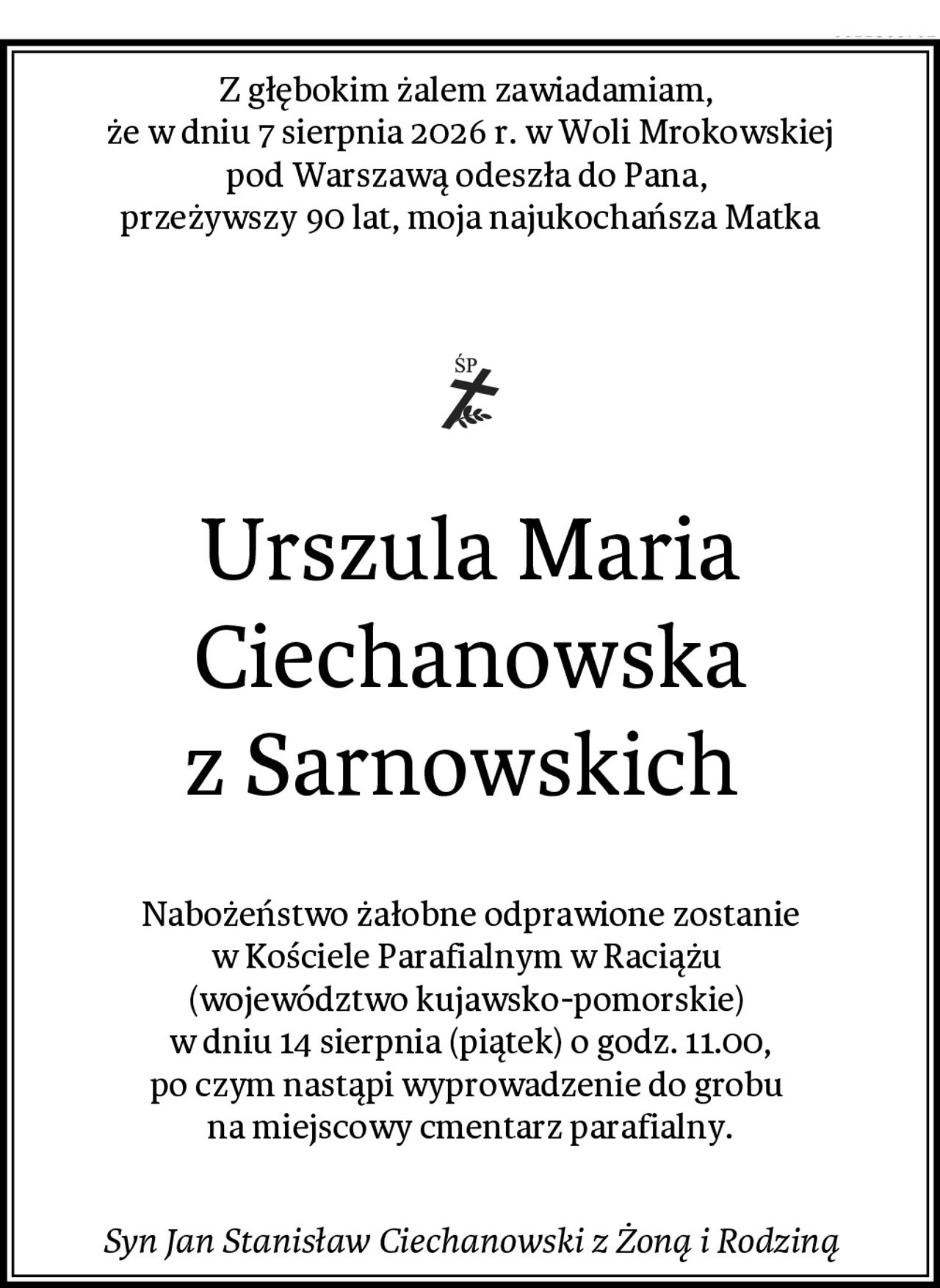 Z głębokim żalem zawiadamiam, 
że w dniu 7 sierpnia 2026 r. w Woli Mrokowskiej
pod Warszawą odeszła do Pana, 
przeżywszy 90 lat, moja najukochańsza Matka
 
Urszula Maria Ciechanowska
z Sarnowskich 
Nabożeństwo żałobne odprawione zostanie
w Kościele Parafialnym w Raciążu 
(województwo kujawsko-pomorskie) 
w dniu 14 sierpnia (piątek) o godz. 11.00,
po czym nastąpi wyprowadzenie do grobu 
na miejscowy cmentarz parafialny.
Syn Jan Stanisław Ciechanowski z Żoną i Rodziną