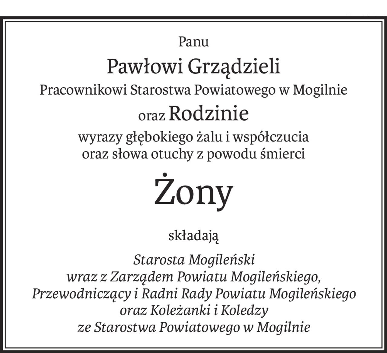 Panu
Pawłowi Grządzieli
Pracownikowi Starostwa Powiatowego w Mogilnie
orazRodzinie
wyrazy głębokiego żalu i współczucia
oraz słowa otuchy z powodu śmierci
Żony
składają
Starosta Mogileński
wraz z Zarządem Powiatu Mogileńskiego,
Przewodniczący i Radni Rady Powiatu Mogileńskiego oraz Koleżanki i Koledzy
ze Starostwa Powiatowego w Mogilnie