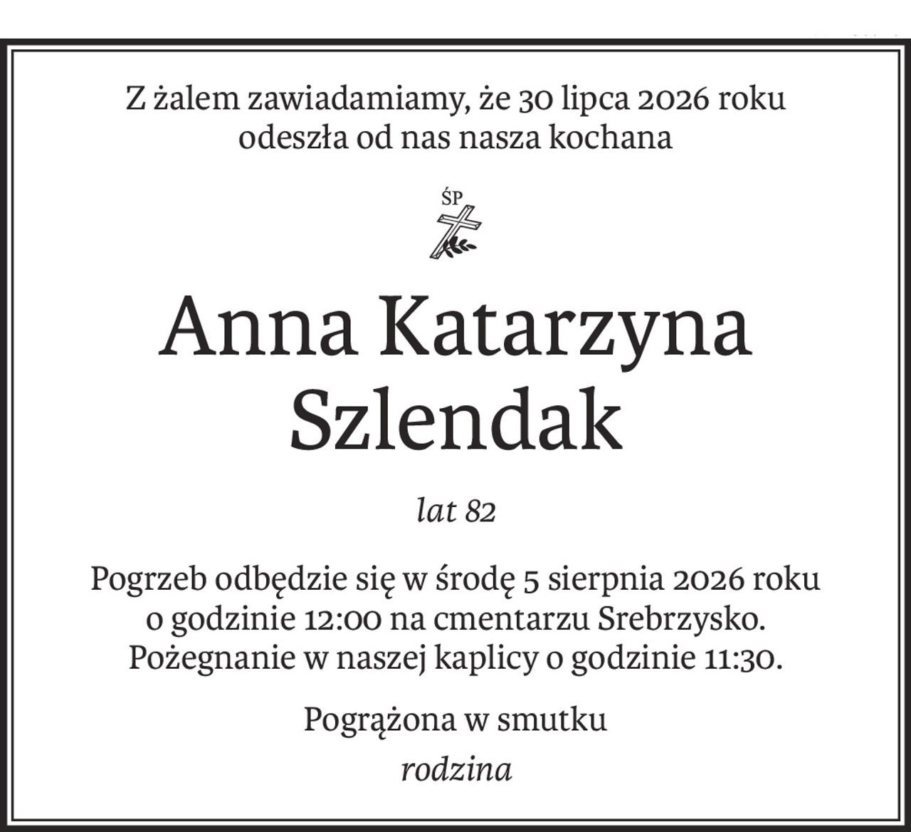 Z żalem zawiadamiamy, że 30 lipca 2026 roku
odeszła od nas nasza kochana

ś+p
Anna Katarzyna Szlendak
lat 82
Pogrzeb odbędzie się w środę 5 sierpnia 2026 roku
o godzinie 12:00 na cmentarzu Srebrzysko.
Pożegnanie w naszej kaplicy o godzinie 11:30.
Pogrążona w smutku
rodzina