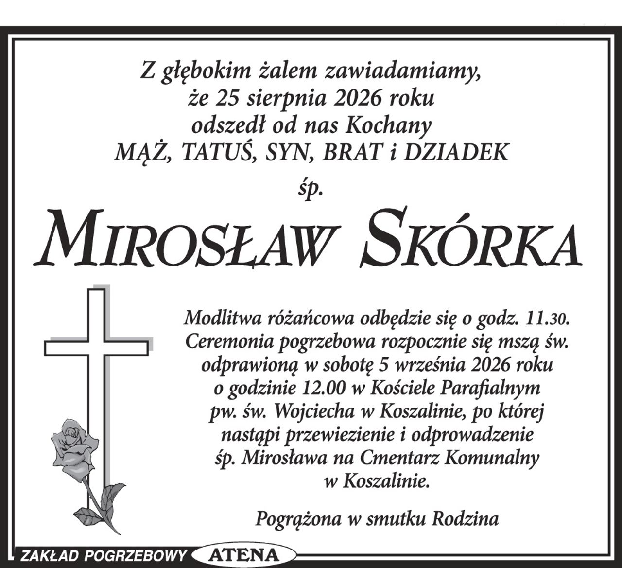 Z głębokim żalem zawiadamiamy, że 25 sierpnia 2026 roku odszedł od nas Kochany MĄŻ, TATUŚ, SYN, BRAT i DZIADEK

śp. MIROSŁAW SKÓRKA

Modlitwa różańcowa odbędzie się o godzinie 11.30. Ceremonia pogrzebowa rozpocznie się mszą św. odprawioną w sobotę 5 września 2026 roku o godzinie 12.00 w Kościele Parafialnym pw. św. Wojciecha w Koszalinie, po której nastąpi przewiezienie i odprowadzenie śp. Mirosława na Cmentarz Komunalny w Koszalinie.

Pogrążona w smutku Rodzina