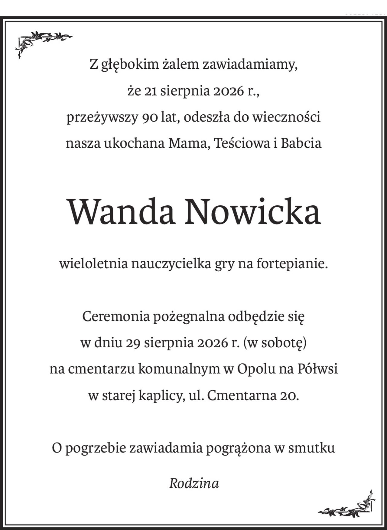 Z głębokim żalem zawiadamiamy,
że 21 sierpnia 2026 r.,
przeżywszy 90 lat, odeszła do wieczności
nasza ukochana Mama, Teściowa i Babcia
Wanda Nowicka
wieloletnia nauczycielka gry na fortepianie.
Ceremonia pożegnalna odbędzie się
w dniu 29 sierpnia 2026 r. (w sobotę)
na cmentarzu komunalnym w Opolu na Półwsi
w starej kaplicy, ul. Cmentarna 20.
O pogrzebie zawiadamia pogrążona w smutku
Rodzina