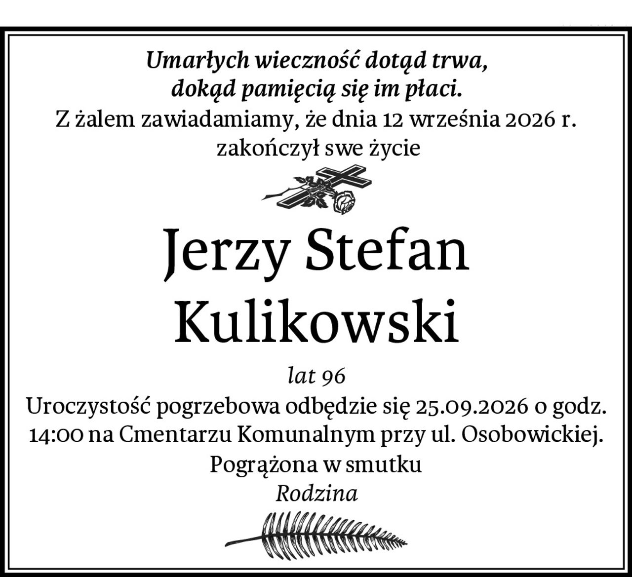 Umarłych wieczność dotąd trwa,
dokąd pamięcią się im płaci.
Z żalem zawiadamiamy, że dnia 12 września 2026 r.
 zakończył swe życie
Jerzy Stefan Kulikowski
lat 96
Uroczystość pogrzebowa odbędzie się 25.09.2026 o godz. 14:00 na Cmentarzu Komunalnym przy ul. Osobowickiej.
Pogrążona w smutku
Rodzina