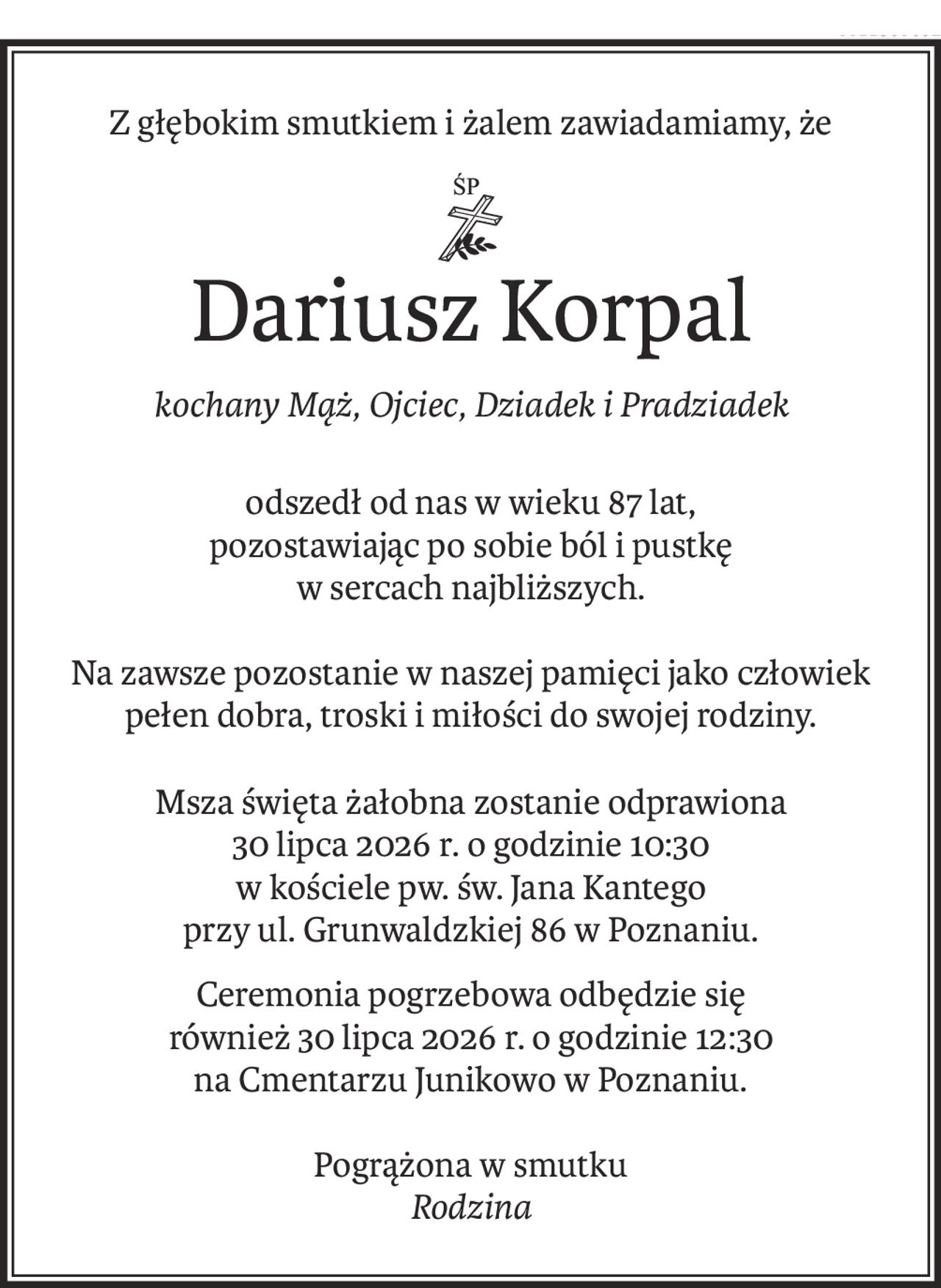 Z głębokim smutkiem i żalem zawiadamiamy, że
ś+p
Dariusz Korpal
kochany Mąż, Ojciec, Dziadek i Pradziadek
odszedł od nas w wieku 87 lat,
pozostawiając po sobie ból i pustkę 
w sercach najbliższych.
Na zawsze pozostanie w naszej pamięci jako człowiek
pełen dobra, troski i miłości do swojej rodziny.
Msza święta żałobna zostanie odprawiona
30 lipca 2026 r. o godzinie 10:30
w kościele pw. św. Jana Kantego
przy ul. Grunwaldzkiej 86 w Poznaniu.
Ceremonia pogrzebowa odbędzie się
również 30 lipca 2026 r. o godzinie 12:30
na Cmentarzu Junikowo w Poznaniu.
Pogrążona w smutku
Rodzina