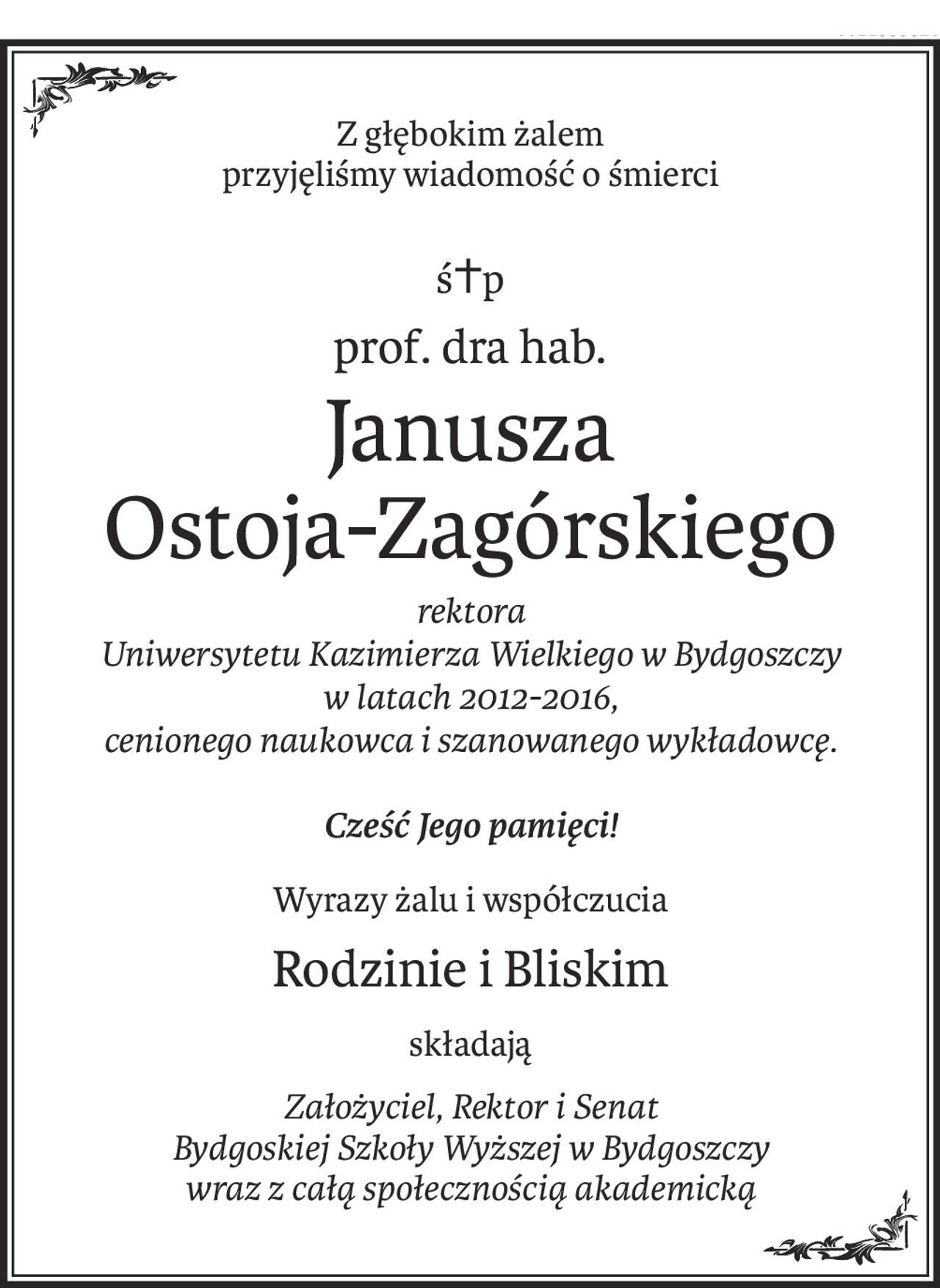 Z głębokim żalem 
przyjęliśmy wiadomość o śmierci
ś+p
prof. dra hab.
Janusza
Ostoja-Zagórskiego
rektora 
Uniwersytetu Kazimierza Wielkiego w Bydgoszczy 
w latach 2012-2016, 
cenionego naukowca i szanowanego wykładowcę.
Cześć Jego pamięci!
Wyrazy żalu i współczucia
Rodzinie i Bliskim
składają
Założyciel, Rektor i Senat 
Bydgoskiej Szkoły Wyższej w Bydgoszczy 
wraz z całą społecznością akademicką