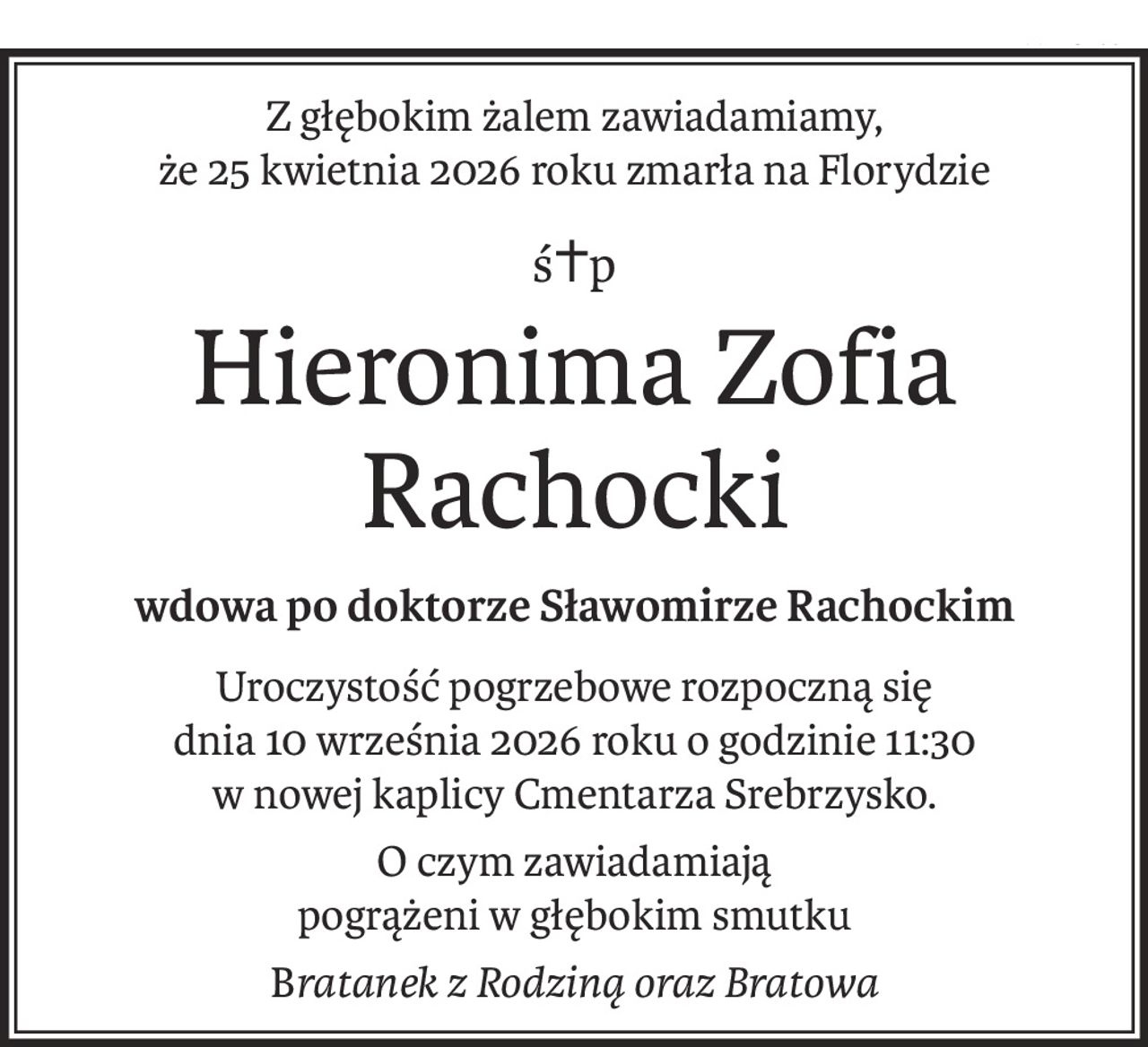 Z głębokim żalem zawiadamiamy,
że 25 kwietnia 2026 roku zmarła na Florydzie
ś+p
Hieronima Zofia Rachocki
wdowa po doktorze Sławomirze Rachockim
Uroczystość pogrzebowe rozpoczną się
dnia 10 września 2026 roku o godzinie 11:30
w nowej kaplicy Cmentarza Srebrzysko.
O czym zawiadamiają
pogrążeni w głębokim smutku
Bratanek z Rodziną oraz Bratowa