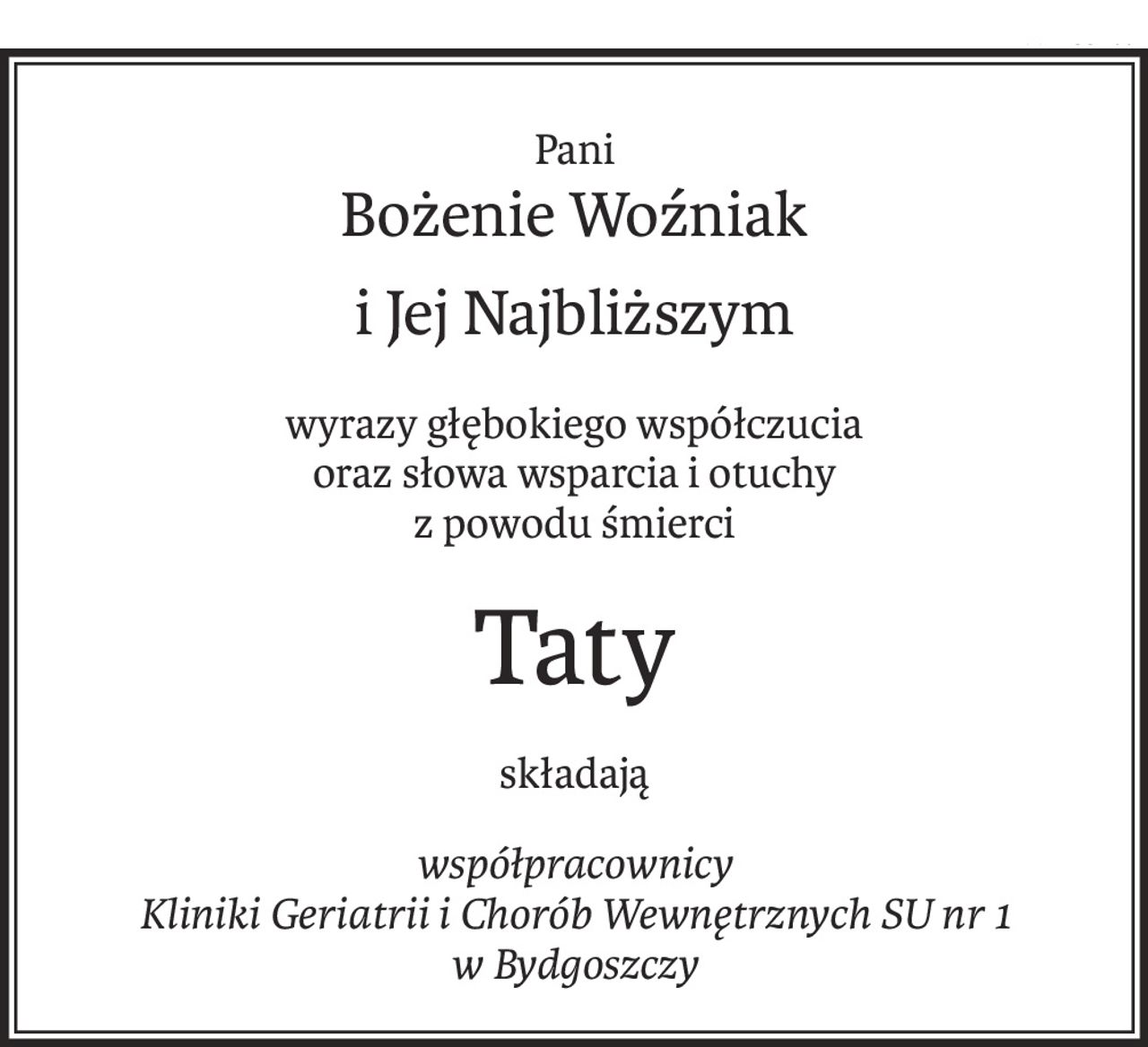 Pani
Bożenie Woźniak
i Jej Najbliższym
wyrazy głębokiego współczucia 
oraz słowa wsparcia i otuchy
z powodu śmierci
Taty
składają
współpracownicy 
Kliniki Geriatrii i Chorób Wewnętrznych SU nr 1 w Bydgoszczy