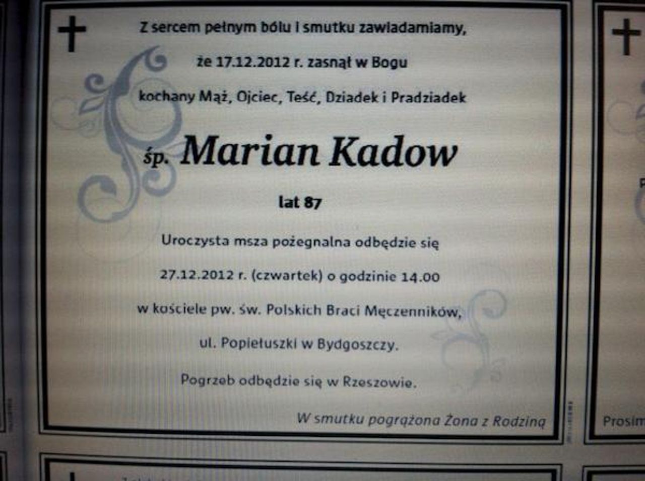 <p>Z sercem pe?nym bÃ³lu i smutku zawiadamiamy, ?e 17 grudnia 2012 r. zasn?? w Bogu kochany M??, Ojciec, Te??, Dziadek i Pradziadek Marian KADOW lat 87 Uroczysto?ci pogrzebowe odb?d? si? w kaplicy na cmentarzu Wilkowyja w dniu 4.01.2013 r. o godz. 12:30, po ktÃ³rych nast?pi odprowadzenie na miejsce wiecznego spoczynku. Pogr??ona w smutku ?ona z Rodzin?</p>