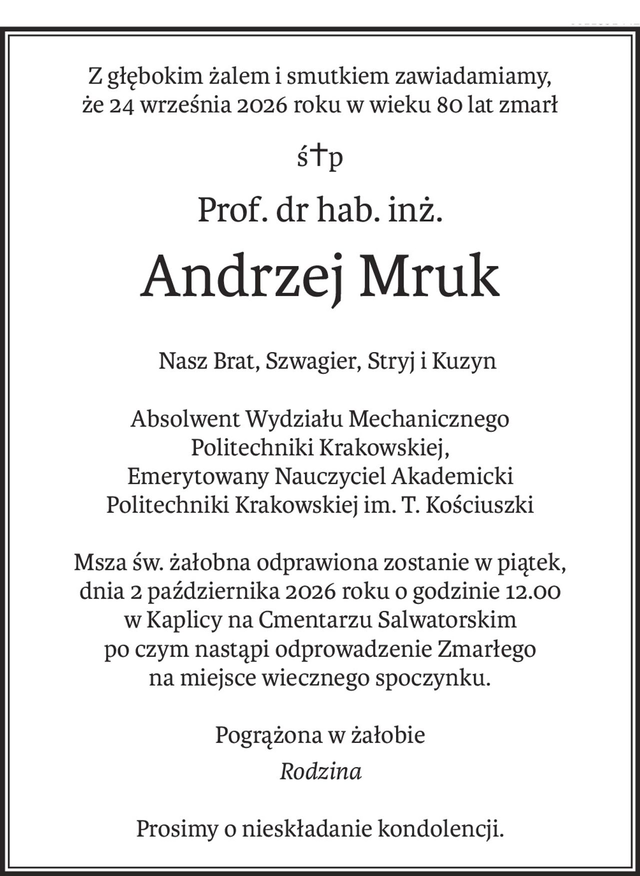 Z głębokim żalem i smutkiem zawiadamiamy,
że 24 września 2026 roku w wieku 80 lat zmarł
ś+p
Prof. dr hab. inż.
Andrzej Mruk
 Nasz Brat, Szwagier, Stryj i Kuzyn
Absolwent Wydziału Mechanicznego
Politechniki Krakowskiej,
Emerytowany Nauczyciel Akademicki
Politechniki Krakowskiej im. T. Kościuszki
Msza św. żałobna odprawiona zostanie w piątek, 
dnia 2 października 2026 roku o godzinie 12.00
w Kaplicy na Cmentarzu Salwatorskim
po czym nastąpi odprowadzenie Zmarłego 
na miejsce wiecznego spoczynku.
Pogrążona w żałobie
Rodzina
Prosimy o nieskładanie kondolencji.