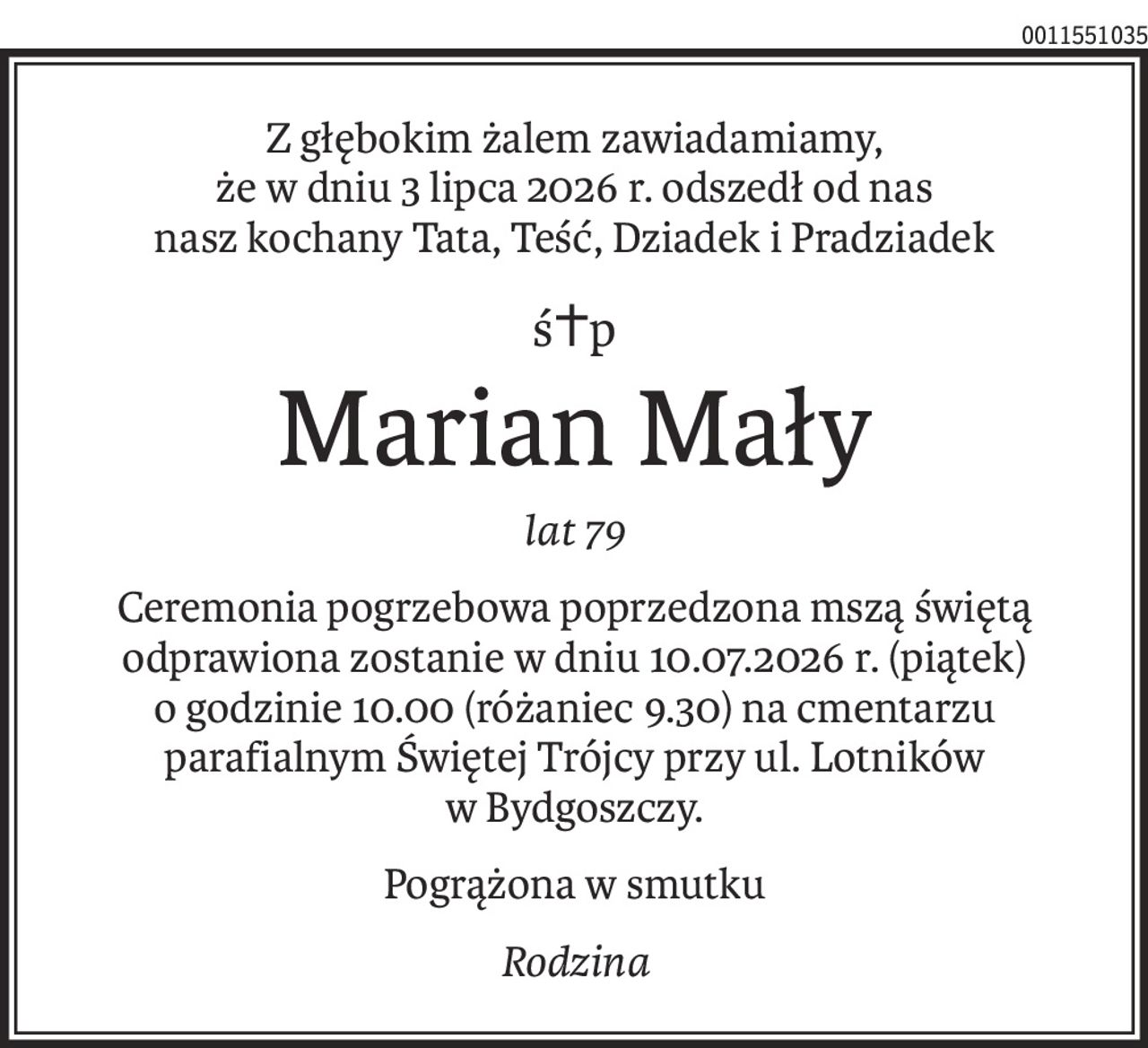 Z głębokim żalem zawiadamiamy, 
że w dniu 3 lipca 2026 r. odszedł od nas 
nasz kochany Tata, Teść, Dziadek i Pradziadek
ś+p
Marian Mały
lat 79
Ceremonia pogrzebowa poprzedzona mszą świętą odprawiona zostanie w dniu 10.07.2026 r. (piątek) o godzinie 10.00 (różaniec 9.30) na cmentarzu parafialnym Świętej Trójcy przy ul. Lotników w Bydgoszczy.
Pogrążona w smutku
Rodzina