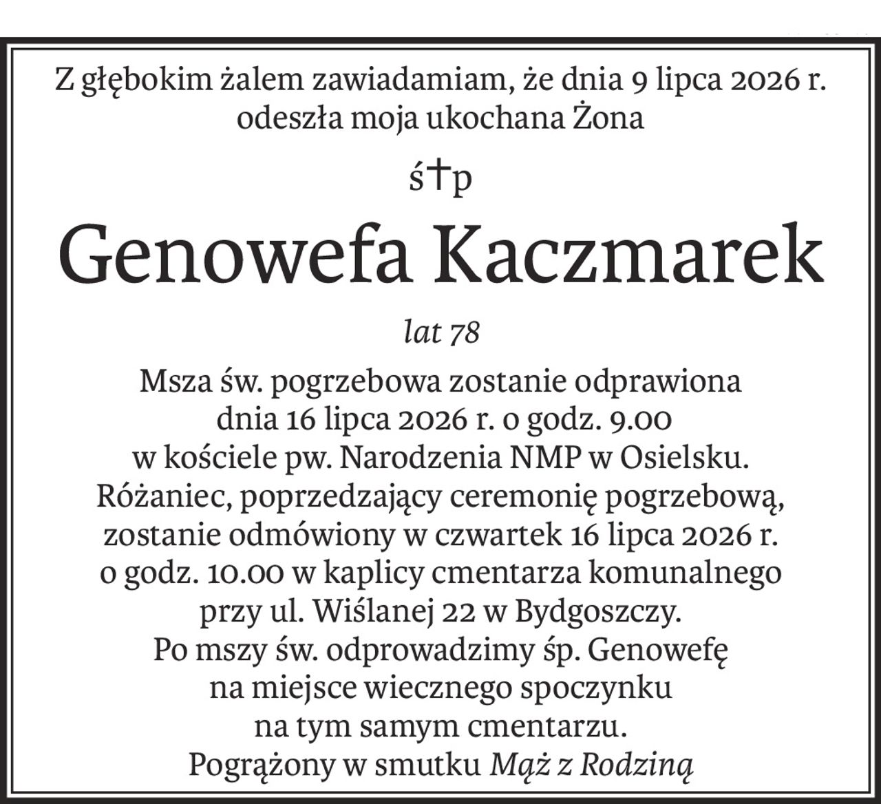 Z głębokim żalem zawiadamiam, że dnia 9 lipca 2026 r.
odeszła moja ukochana Żona
ś+p
Genowefa Kaczmarek
lat 78
Msza św. pogrzebowa zostanie odprawiona
 dnia 16 lipca 2026 r. o godz. 9.00
w kościele pw. Narodzenia NMP w Osielsku.
Różaniec, poprzedzający ceremonię pogrzebową, zostanie odmówiony w czwartek 16 lipca 2026 r.
o godz. 10.00 w kaplicy cmentarza komunalnego
przy ul. Wiślanej 22 w Bydgoszczy.
Po mszy św. odprowadzimy śp. Genowefę
na miejsce wiecznego spoczynku
na tym samym cmentarzu.
Pogrążony w smutkuMąż z Rodziną